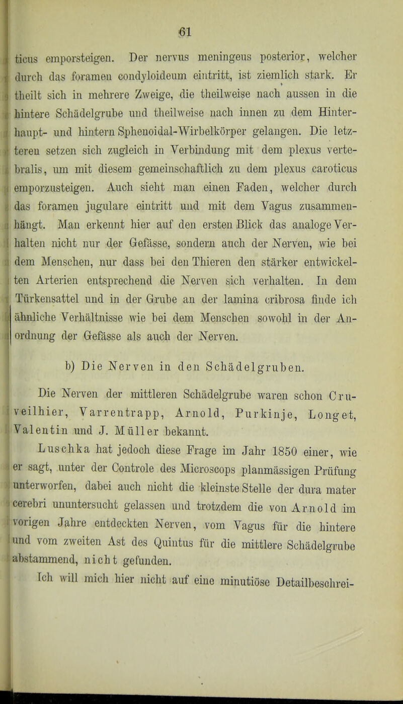 M ticus emporsteigen. Der nervus meningeus posterior, welcher durch das forameu condyloideum eintritt, ist ziemlieh stark. Er theilt sich in mehrere Zweige, die theilweise nach aussen in die hintere Schädelgrube und theilweise nach innen zu dem Hinter- haupt- und hintern Sphenoidal-Wirbelkörper gelangen. Die letz- teren setzen sich zugleich in Verbindung mit dem plexus verte- bralis, um mit diesem gemeinschaftlich zu dem plexus caroticus emporzusteigen. Auch sieht man einen Faden, welcher durch das foramen jugulare eintritt und mit dem Vagus zusammen- hängt. Man erkennt hier auf den ersten Blick das analoge Ver- halten nicht nur der Gefässe, sondern auch der Nerven, wie bei dem Menschen, nur dass bei den Thieren den stärker entwickel- ten Arterien entsprechend die Nerven sich verhalten. In dem Türkensattel und in der Grube an der lamina cribrosa finde ich ähnliche Verhältnisse wie bei dem Menschen sowohl in der An- ordnung der Gefässe als auch der Nerven. b) Die Nerven in den Schädelgruben. Die Nerven der mittleren Schädelgrube waren schon Cru- veilhier, Varrentrapp, Arnold, Purkinje, Longet, Valentin und J. Müller bekannt. Luschka hat jedoch diese Frage im Jahr 1850 einer, wie er .sagt, unter der Controle des Microscops planmässigen Prüfung unterworfen, dabei auch nicht die kleinste Stelle der dura mater cerebri ununtersucht gelassen und trotzdem die von Arnold im vorigen Jahre entdeckten Nerven, vom Vagus für die hintere und vom zweiten Ast des Quintus für die mittlere Schädelgrube abstammend, nicht gefunden. Ich will mich hier nicht auf eine minutiöse Detailbeschrei-
