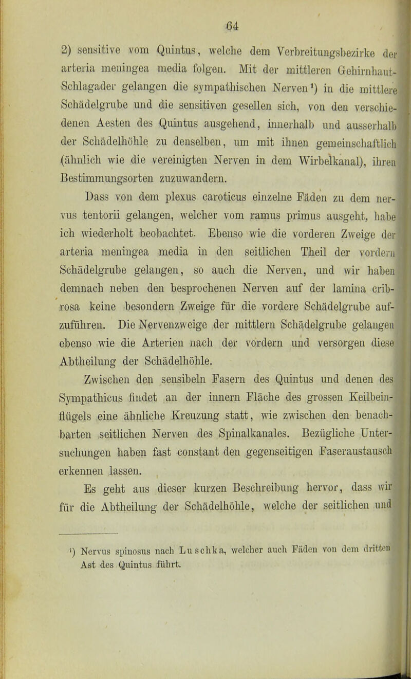 C4 2) sensitive vom Quintus, welche dem Verbreitungsbezirke der arteria meningea media folgen. Mit der mittleren Gehirnhaut- Schlagader gelangen die sympathischen Nerven1) in die mittlere Schädelgrube und die sensitiven gesellen sich, von den verschie- deneu Aesten des Quintus ausgehend, innerhalb und ausserhalb der Schädelhöhle zu denselben, um mit ihnen gemeinschaftlich (ähnlich wie die vereinigten Nerven in dem Wirbelkanal), ihren Bestimmungsorten zuzuwandern. Dass von dem plexus caroticus einzelne Fäden zu dem ner- vus tentorii gelangen, welcher vom ramus primus ausgeht, habe ich wiederholt beobachtet. Ebenso wie die vorderen Zweige der arteria meningea media in den seitlichen Theil der vordem Schädelgrube gelangen, so auch die Nerven, und wir haben demnach neben den besprochenen Nerven auf der lamina crib- rosa keine besondern Zweige für die vordere Schädelgrube auf- zuführen. Die Nervenzweige der mittlem Schädelgrube gelangen ebenso wie die Arterien nach der vordem und versorgen diese Abtheilung der Schädelhöhle. Zwischen den sensibeln Fasern des Quintus und denen des Sympathicus findet an der innern Fläche des grossen Keilbein- flügels eine ähnliche Kreuzung statt, wie zwischen den benach- barten seitlichen Nerven des Spinalkanales. Bezügliche Unter- suchungen haben fast constant den gegenseitigen Faseraustauschi erkennen lassen. Es geht aus dieser kurzen Beschreibung hervor, dass wir für die Abtheilung der Schädelhöhle, welche der seitlichen und ') Nervus spiuosus nach Luschka, welcher auch Fäden von dem dritten Ast des Quintus führt.