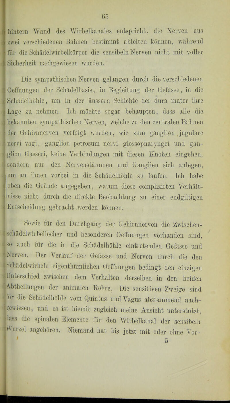 hintern Wand des VVirbelkanales entspricht, die Nerven aus zwei verschiedenen Halmen bestimmt ableiten können, während für die Schädelwirbelkörper die sensibeln Nerven nicht mit voller Sicherheit nachgewiesen wurden. Die sympathischen Nerven gelangen durch die verschiedenen Oeffnungen der Schädelbasis, in Begleitung der Gefässe, in die Schädelhöhle, um in der äussern Schichte der dura mater ihre Lage zu nehmen. Ich möchte sogar behaupten, dass alle die bekannten sympathischen Nerven, welche zu den centralen Bahnen der Gehirnnerven verfolgt wurden, wie zum ganglion jugularc nervi vagi, ganglion petrosum nervi glossopharyngei und gan- glion Gasseri, keine Verbindungen mit diesen Knoten eingehen, sondern nur den Nervenstämmen und Ganglien sich anlegen, um an ihnen vorbei in die Schädelhöhle zu laufen. Ich habe oben die Gründe angegeben, warum diese complizirten Verhält- nisse nicht durch die direkte Beobachtung zu einer endgütigen Entscheidung gebracht werden können. Sowie für den Durchgang der Gehinmerven die Zwischen- sehädelwirbellöcher und besonderen Oeffnungen vorhanden sind, so auch für die in die Schädelhöhle eintretenden Gefässe und -Verven. Der Verlauf der Gefässe und Nerven durch die den Schädelwirbeln eigentümlichen Oeffnungen bedingt den einzigen Unterschied zwischen dem Verhalten derselben in den beiden Abtheilungen der animalen Röhre. Die sensitiven Zweige sind Vir die Schädelhöhle vom Quintus und Vagus abstammend nach- gewiesen, und es ist lüemit zugleich meine Ansicht unterstützt, lass die spinalen Elemente für den Wirbelkanal der sensibeln urzcl angehören. Niemand hat bis jetzt mit oder ohne Vor-