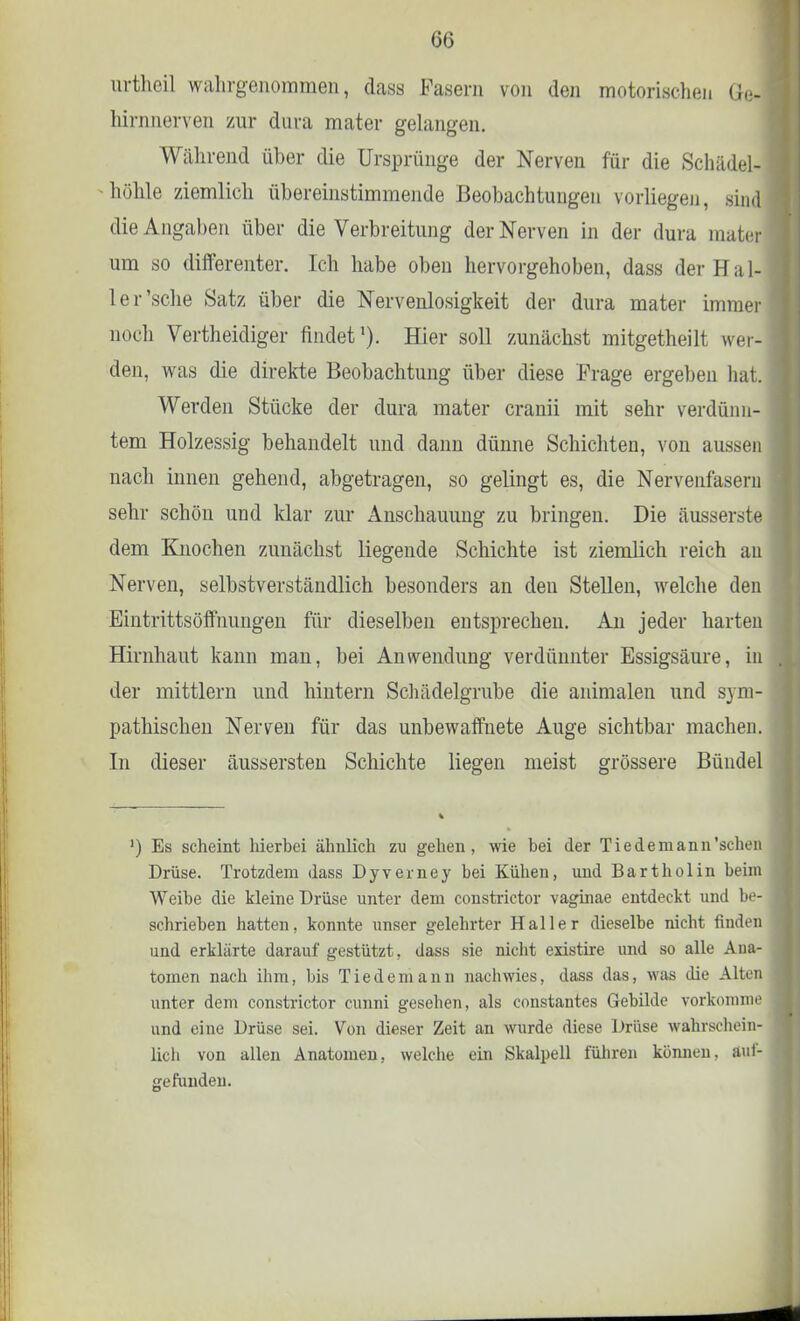 urtheil wahrgenommen, dass Fasern von den motorischeii Öei hirnnerven zur dura mater gelangen. Während über die Ursprünge der Nerven für die Schädel] höhle ziemlich übereinstimmende Beobachtungen vorliegen, sind die Angaben über die Verbreitung der Nerven in der dura niatiir um so differenter. Ich habe oben hervorgehoben, dass der Hal- le r'sche Satz über die Nervenlosigkeit der dura mater immer noch Vertheidiger findet1). Hier soll zunächst mitgetheilt wer- den, was die direkte Beobachtung über diese Präge ergeben hat. Werden Stücke der dura mater cranii mit sehr verdünn- tem Holzessig behandelt und dann dünne Schichten, von aussen nach innen gehend, abgetragen, so gelingt es, die Nervenfasern sehr schön und klar zur Anschauung zu bringen. Die äusserste dem Knochen zunächst liegende Schichte ist ziemlich reich au Nerven, selbstverständlich besonders an den Stellen, welche den Eintrittsöffnungen für dieselben entsprechen. An jeder harten Hirnhaut kann man, bei Anwendung verdünnter Essigsäure, in der mittlem und hintern Schädelgrabe die animalen und sym- pathischen Nerven für das unbewaffnete Auge sichtbar machen. In dieser äussersten Schichte liegen meist grössere Bündel ') Es scheint hierbei ähnlich zu gehen, wie bei der Tie de mann 'sehen Drüse. Trotzdem dass Dyverney bei Kühen, und Bartholin beim Weibe die kleine Drüse unter dem constrictor vaginae entdeckt und be- schrieben hatten, konnte unser gelehrter Haller dieselbe nicht finden und erklärte darauf gestützt, dass sie nicht existire und so alle Ana- tomen nach ihm, bis Tiedemann nachwies, dass das, was die Alten unter dem constrictor cunni gesehen, als constantes Gebilde vorkomme und eine Drüse sei. Von dieser Zeit an wurde diese Drüse wahrschein- lich von allen Anatomen, welche ein Skalpell führen können, äuf- gefundeu.