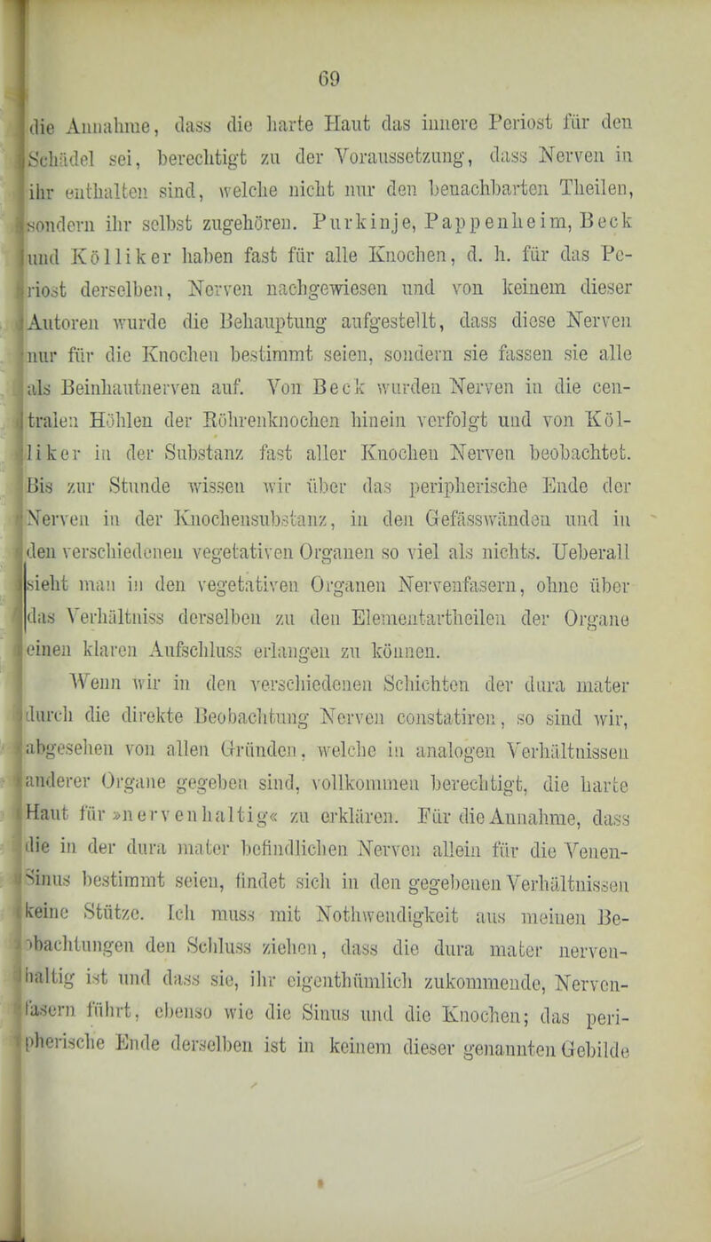 Idie Annahme, dass die harte Haut das innere Periost für den ■Schädel .sei, berechtigt zu der Voraussetzung, dass Nerven in ihr enthalten sind, welche nicht nur den benachbarten Theilen, sondern ihr selbst zugehören. Purkinje, Pappenheim, Beck und Kölliker haben fast für alle Knochen, d. h. für das Pe- riost derselben, Nerven nachgewiesen und von keinem dieser Autoren wurde die Behauptung aufgestellt, dass diese Nerven nur für die Knochen bestimmt seien, sondern sie fassen sie alle als Beinhautnerven auf. Von Beck wurden Nerven in die cen- tralen Höhlen der Kührenknochen hinein verfolgt und von Köl- liker in der Substanz fast aller Knochen Nerven beobachtet. Bis zur Stunde wissen wir über das peripherische Ende der Nerven in der Knochensubstanz, in den Gefäss wänden und in den verschiedenen vegetativen Organen so viel als nichts. Ueberall sieht man in den vegetativen Organen Nervenfasern, ohne über das Verhältnis« derselben zu den Elementartheilen der Organe einen klaren Aufschluss erlangen zu können. Wenn wir in den verschiedenen Schichten der dura mater durch die direkte Beobachtung Nerven constatiren, so sind wir, abgesehen von allen Gründen, welche in analogen Verhältnissen anderer Organe gegeben sind, vollkommen berechtigt, die harte Haut für »nervenhaltig« zu erklären. Für die Aunahme, dass die in der dura mater befindlichen Nerven allein für die Venen- Sinus bestimmt seien, findet sich in den gegebenen Verhältnissen keine Stütze. Ich muss mit Notwendigkeit aus meinen Be- obachtungen den Schluss ziehen, dass die dura mater nerven- baltig ist und dass sie, ihr eigentümlich zukommende, Nerven- fasern führt, ebenso wie die Sinus und die Knochen; das peri- pherische Ende derselben ist in keinem dieser genannten Gebilde