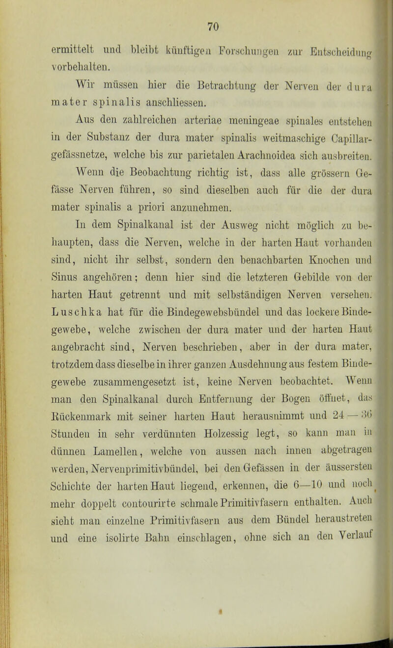 ermittelt und bleibt künftigen Forschungen zur Entscheidung vorbehalten. Wir müssen hier die Betrachtung der Nerven der dura mater spinalis anschliessen. Aus den zahlreichen arteriae meningeae spinales entstehen in der Substanz der dura mater spinalis weitmaschige Capillar- gefässnetze, welche bis zur parietalen Arachnoidea sich ausbreiten. Wenn die Beobachtung richtig ist, dass alle grössern Ge- fässe Nerven führen, so sind dieselben auch für die der dura mater spinalis a priori anzunehmen. In dem Spinalkanal ist der Ausweg nicht möglich zu be- haupten, dass die Nerven, welche in der harten Haut vorhanden sind, nicht ihr selbst, sondern den benachbarten Knochen und Sinus angehören; denn hier sind die letzteren Gebilde von der harten Haut getrennt und mit selbständigen Nerven versehen. Luschka hat für die Bindegewebsbündel und das lockere Binde- gewebe, welche zwischen der dura mater und der harten Haut angebracht sind, Nerven beschrieben, aber in der dura mater, trotzdem dass dieselbe in ihrer ganzen Ausdehnung aus festem Binde- gewebe zusammengesetzt ist, keine Nerven beobachtet. Wenn man den Spinalkanal durch Entfernung der Bogen öffnet, das Rückenmark mit seiner harten Haut herausnimmt und 24 — :'>»'> Stunden in sehr verdünnten Holzessig legt, so kann man in dünneu Lamellen, welche vou aussen nach innen abgetragen werden, Nervenprimitivbündel, bei denGefässen in der äussersten Schichte der harten Haut liegend, erkennen, die 6—10 und liock^ mehr doppelt contourirte schmale Primitivfasern enthalten. Auch sieht man einzelne Primitivfasern aus dem Bündel heraustreten und eine isolirte Bahn einschlagen, ohne sich an den Verlauf