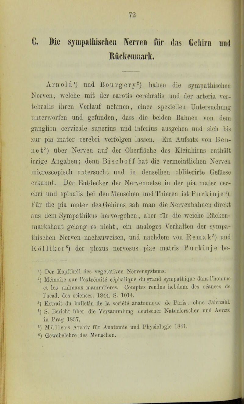 C. Die sympathischen Nerven für das Gehirn und Rückenmark. Arnold1) und Bourgery2) haben die sympathischen Nerven, welche mit der carotis cerebralis und der arteria ver- fcebralis ihren Verlauf nehmen, einer speziellen Untersuchung unterworfen und gefunden, dass die beiden Bahnen von dem ganglion cervicale superius und inferius ausgehen und sich bis zur pia mater cerebri verfolgen lassen. Ein Aufsatz von Ben- net''') über Nerven auf der Oberfläche des Kleinhirns enthält irrige Angaben; denn Bischoff hat die vermeintlichen Nerven mieroscopisch untersucht und in denselben obliterirte Gelasse erkannt. Der Entdecker der Nervennetze in der pia mater cer- ebri und spinalis bei den Menschen undThieren ist Purkinje4). Für die pia mater des Gehirns sah man die Nervenbahnen direkt aus dem Sympathikus hervorgehen, aber für die weiche Kücken- markshaut gelang es nicht, ein aualoges Verhalten der sympa- thischen Nerven nachzuweisen, und nachdem von Kemak5) und Kölliker6) der plexus nervosus piae matris Purkinje be- ') Der Kopftheil des vegetativen Nervensystems. 2) Memoire sur l'extremite ceplialique du grand sympathkpie dans rhoniiiie et les animaux mammiieres. Comptcs rendus hebdom. des seances de l'acad. des sciences. 1844. S. 1014. •1) Extrait du bulletin de la societe anatomique de Paris, ohne JahrzahL *) S. Bericht über die Versammlung deutscher Naturforscher und Aerzte in Prag 1837. s) Müllers Archiv für Anatomie und Physiologie 1841. B) Gewebelehre des Menschen.