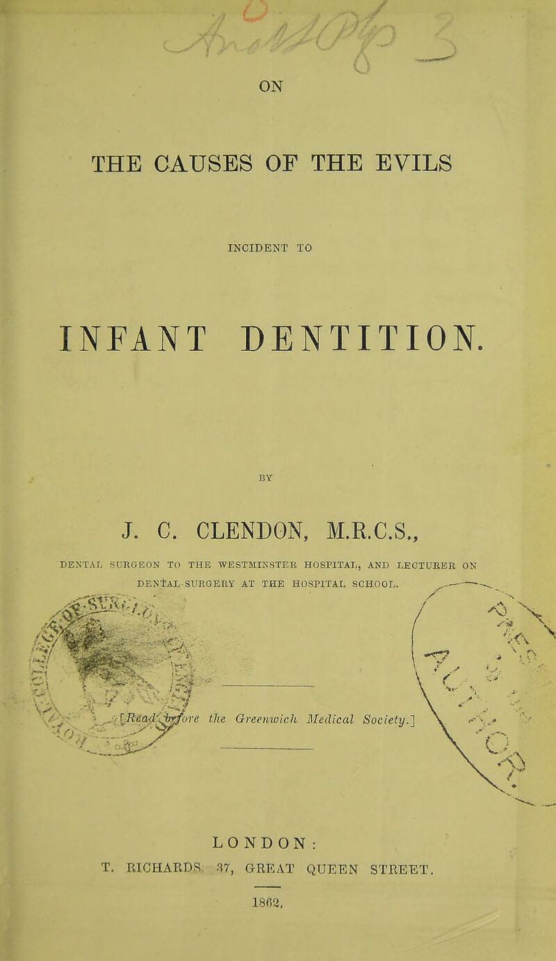 ON THE CAUSES OF THE EVILS INCIDENT TO INFANT DENTITION. UY J. C. CLENDON, M.R.C.S., DENTAL SURGEON TO THE WESTMINSTER HOSPITAL, AND LECTURER ON DENTAL SURGERY AT THE HOSPITAL SCHOOL. ^—- LONDON: T. RICHARDS 87, GREAT QUEEN STREET. 1802,