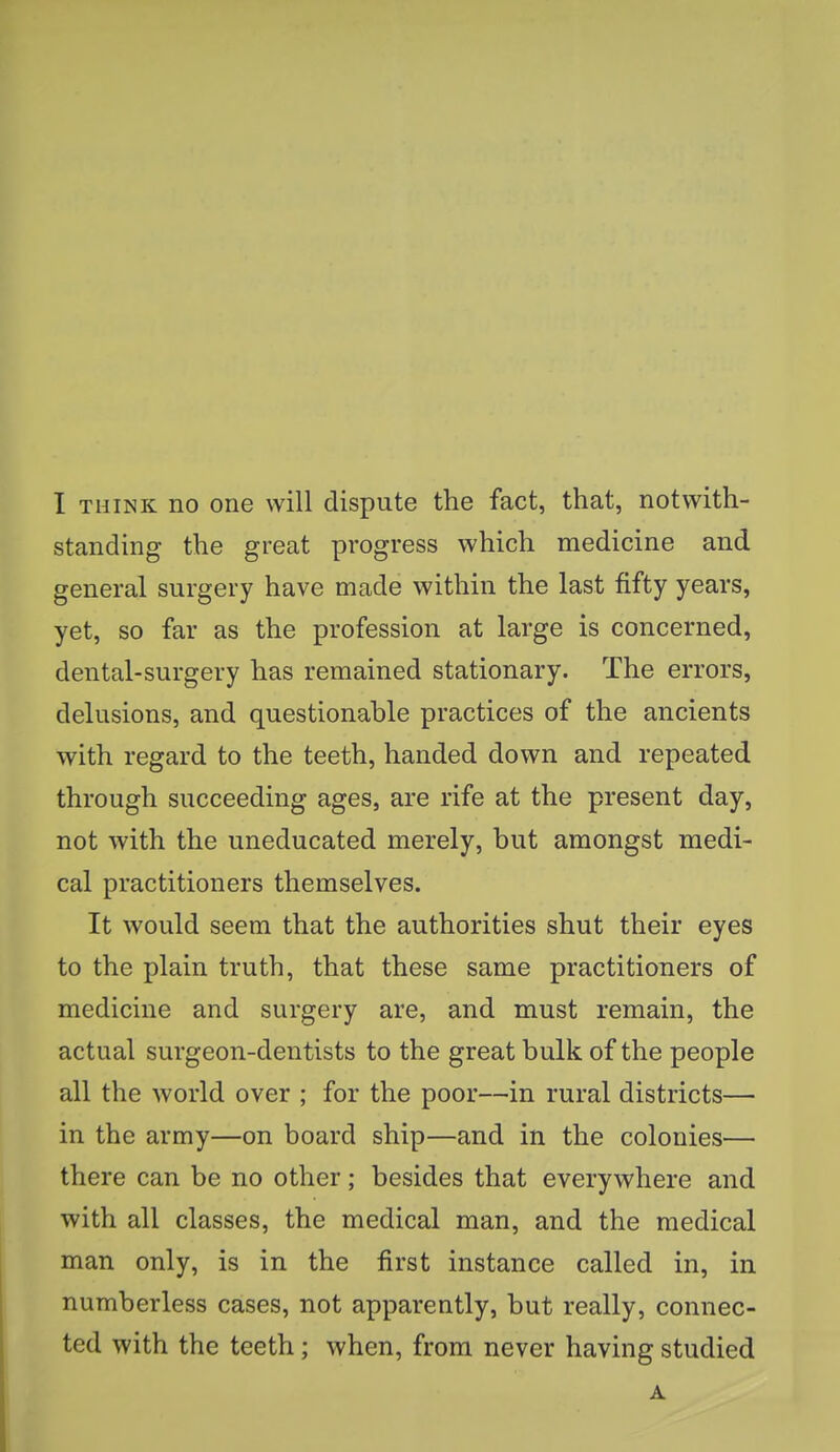 standing the great progress which medicine and general surgery have made within the last fifty years, yet, so far as the profession at large is concerned, dental-surgery has remained stationary. The errors, delusions, and questionable practices of the ancients with regard to the teeth, handed down and repeated through succeeding ages, are rife at the present day, not with the uneducated merely, but amongst medi- cal practitioners themselves. It would seem that the authorities shut their eyes to the plain truth, that these same practitioners of medicine and surgery are, and must remain, the actual surgeon-dentists to the great bulk of the people all the world over ; for the poor—in rural districts— in the army—on board ship—and in the colonies— there can be no other; besides that everywhere and with all classes, the medical man, and the medical man only, is in the first instance called in, in numberless cases, not apparently, but really, connec- ted with the teeth; when, from never having studied A