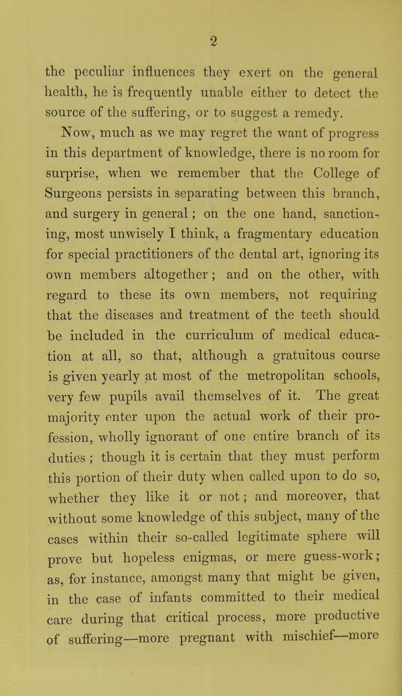 the peculiar influences they exert on the general health, he is frequently unable either to detect the source of the suffering, or to suggest a remedy. Now, much as we may regret the want of progress in this department of knowledge, there is no room for surprise, when we remember that the College of Surgeons persists in separating between this branch, and surgery in general; on the one hand, sanction- ing, most unwisely I think, a fragmentary education for special practitioners of the dental art, ignoring its own members altogether; and on the other, with regard to these its own members, not requiring that the diseases and treatment of the teeth should be included in the curriculum of medical educa- tion at all, so that, although a gratuitous course is given yearly at most of the metropolitan schools, very few pupils avail themselves of it. The great majority enter upon the actual work of their pro- fession, wholly ignorant of one entire branch of its duties ; though it is certain that they must perform this portion of their duty when called upon to do so, whether they like it or not; and moreover, that without some knowledge of this subject, many of the cases within their so-called legitimate sphere will prove but hopeless enigmas, or mere guess-work; as, for instance, amongst many that might be given, in the case of infants committed to their medical care during that critical process, more productive of suffering—more pregnant with mischief—more