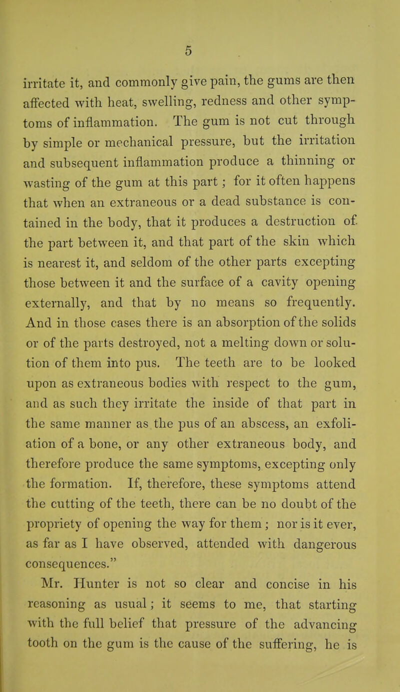 irritate it, and commonly give pain, the gums are then affected with heat, swelling, redness and other symp- toms of inflammation. The gum is not cut through by simple or mechanical pressure, but the irritation and subsequent inflammation produce a thinning or wasting of the gum at this part; for it often happens that when an extraneous or a dead substance is con- tained in the body, that it produces a destruction of. the part between it, and that part of the skin which is nearest it, and seldom of the other parts excepting those between it and the surface of a cavity opening externally, and that by no means so frequently. And in those cases there is an absorption of the solids or of the parts destroyed, not a melting down or solu- tion of them into pus. The teeth are to be looked upon as extraneous bodies with respect to the gum, and as such they irritate the inside of that part in the same manner as the pus of an abscess, an exfoli- ation of a bone, or any other extraneous body, and therefore produce the same symptoms, excepting only the formation. If, therefore, these symptoms attend the cutting of the teeth, there can be no doubt of the propriety of opening the way for them ; nor is it ever, as far as I have observed, attended with dangerous consequences. Mr. Hunter is not so clear and concise in his reasoning as usual; it seems to me, that starting with the full belief that pressure of the advancing tooth on the gum is the cause of the suffering, he is