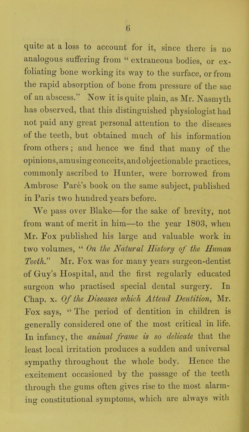 (i quite at a loss to account for it, since there is no analogous suffering from  extraneous bodies, or ex- foliating bone working its way to the surface, or from the rapid absorption of bone from pressure of the sac of an abscess. Now it is quite plain, as Mr. Nasmyth has observed, that this distinguished physiologist had not paid any great personal attention to the diseases of the teeth, but obtained much of his information from others ; and hence we find that many of the opinions, amusing conceits, and objectionable practices, commonly ascribed to Hunter, were borrowed from Ambrose Pare's book on the same subject, published in Paris two hundred years before. We pass over Blake—for the sake of brevity, not from want of merit in him—to the year 1803, when Mr. Fox published his large and valuable work in two volumes,  On the Natural History of the Human Teeth. Mr. Fox was for many years surgeon-dentist of Guy's Hospital, and the first regularly educated surgeon who practised special dental surgery. In Chap. x. Of the Diseases which Attend Dentition, Mr. Fox says,  The period of dentition in children is generally considered one of the most critical in life. In infancy, the animal frame is so delicate that the least local irritation produces a sudden and universal sympathy throughout the whole body. Hence the excitement occasioned by the passage of the teeth through the gums often gives rise to the most alarm- ing constitutional symptoms, which are always with