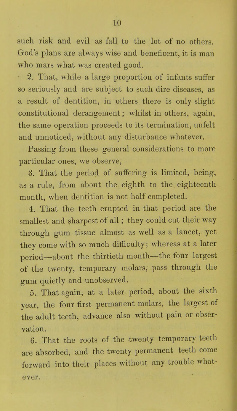 such risk and evil as fall to the lot of no others. God's plans are always wise and beneficent, it is man who mars what was created good. 2. That, while a large proportion of infants suffer so seriously and are subject to such dire diseases, as a result of dentition, in others there is only slight constitutional derangement; whilst in others, again, the same operation proceeds to its termination, unfelt and unnoticed, without any disturbance whatever. Passing from these general considerations to more particular ones, we observe, 3. That the period of suffering is limited, being, as a rule, from about the eighth to the eighteenth month, when dentition is not half completed. 4. That the teeth erupted in that period are the smallest and sharpest of all; they could cut their way through gum tissue almost as well as a lancet, yet they come with so much difficulty; whereas at a later period—about the thirtieth month—the four largest of the twenty, temporary molars, pass through the gum quietly and unobserved. 5. That again, at a later period, about the sixth year, the four first permanent molars, the largest of the adult teeth, advance also without pain or obser- vation. 6. That the roots of the twenty temporary teeth are absorbed, and the twenty permanent teeth come forward into their places without any trouble what- ever.