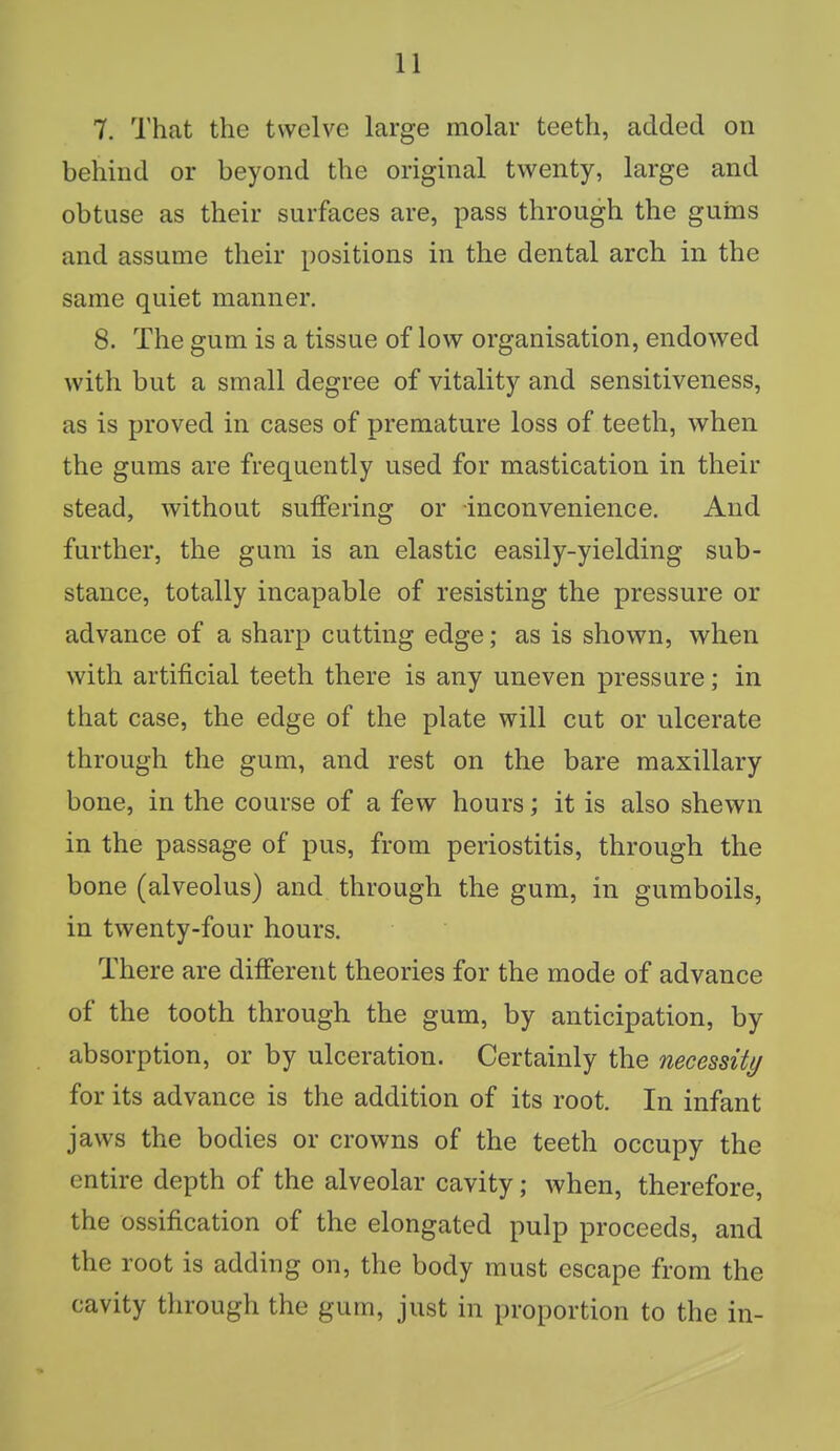 7. That the twelve large molar teeth, added on behind or beyond the original twenty, large and obtuse as their surfaces are, pass through the guins and assume their positions in the dental arch in the same quiet manner. 8. The gum is a tissue of low organisation, endowed with but a small degree of vitality and sensitiveness, as is proved in cases of premature loss of teeth, when the gums are frequently used for mastication in their stead, without suffering or inconvenience. And further, the gum is an elastic easily-yielding sub- stance, totally incapable of resisting the pressure or advance of a sharp cutting edge; as is shown, when with artificial teeth there is any uneven pressure; in that case, the edge of the plate will cut or ulcerate through the gum, and rest on the bare maxillary bone, in the course of a few hours; it is also shewn in the passage of pus, from periostitis, through the bone (alveolus) and through the gum, in gumboils, in twenty-four hours. There are different theories for the mode of advance of the tooth through the gum, by anticipation, by absorption, or by ulceration. Certainly the necessity for its advance is the addition of its root. In infant jaws the bodies or crowns of the teeth occupy the entire depth of the alveolar cavity; when, therefore, the ossification of the elongated pulp proceeds, and the root is adding on, the body must escape from the cavity through the gum, just in proportion to the in-