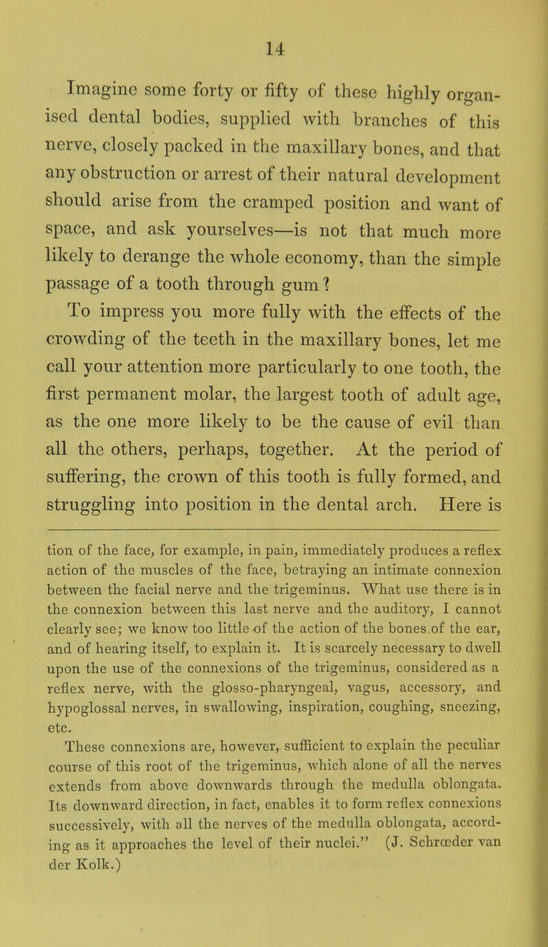 Imagine some forty or fifty of these highly organ- ised dental bodies, supplied with branches of this nerve, closely packed in the maxillary bones, and that any obstruction or arrest of their natural development should arise from the cramped position and want of space, and ask yourselves—is not that much more likely to derange the whole economy, than the simple passage of a tooth through gum % To impress you more fully with the effects of the crowding of the teeth in the maxillary bones, let me call your attention more particularly to one tooth, the first permanent molar, the largest tooth of adult age, as the one more likely to be the cause of evil than all the others, perhaps, together. At the period of suffering, the crown of this tooth is fully formed, and struggling into position in the dental arch. Here is tion of the face, for example, in pain, immediately produces a reflex action of the muscles of the face, betraying an intimate connexion between the facial nerve and the trigeminus. What use there is in the connexion between this last nerve and the auditory, I cannot clearly see; we know too little of the action of the bones of the ear, and of hearing itself, to explain it. It is scarcely necessary to dwell upon the use of the connexions of the trigeminus, considered as a reflex nerve, with the glosso-pharyngeal, vagus, accessory, and hypoglossal nerves, in swallowing, inspiration, coughing, sneezing, etc. These connexions are, however, sufficient to explain the peculiar course of this root of the trigeminus, which alone of all the nerves extends from above downwards through the medulla oblongata. Its downward direction, in fact, enables it to form reflex connexions successively, with all the nerves of the medulla oblongata, accord- ing as it approaches the level of their nuclei. (J. Schrocder van der Kolk.)