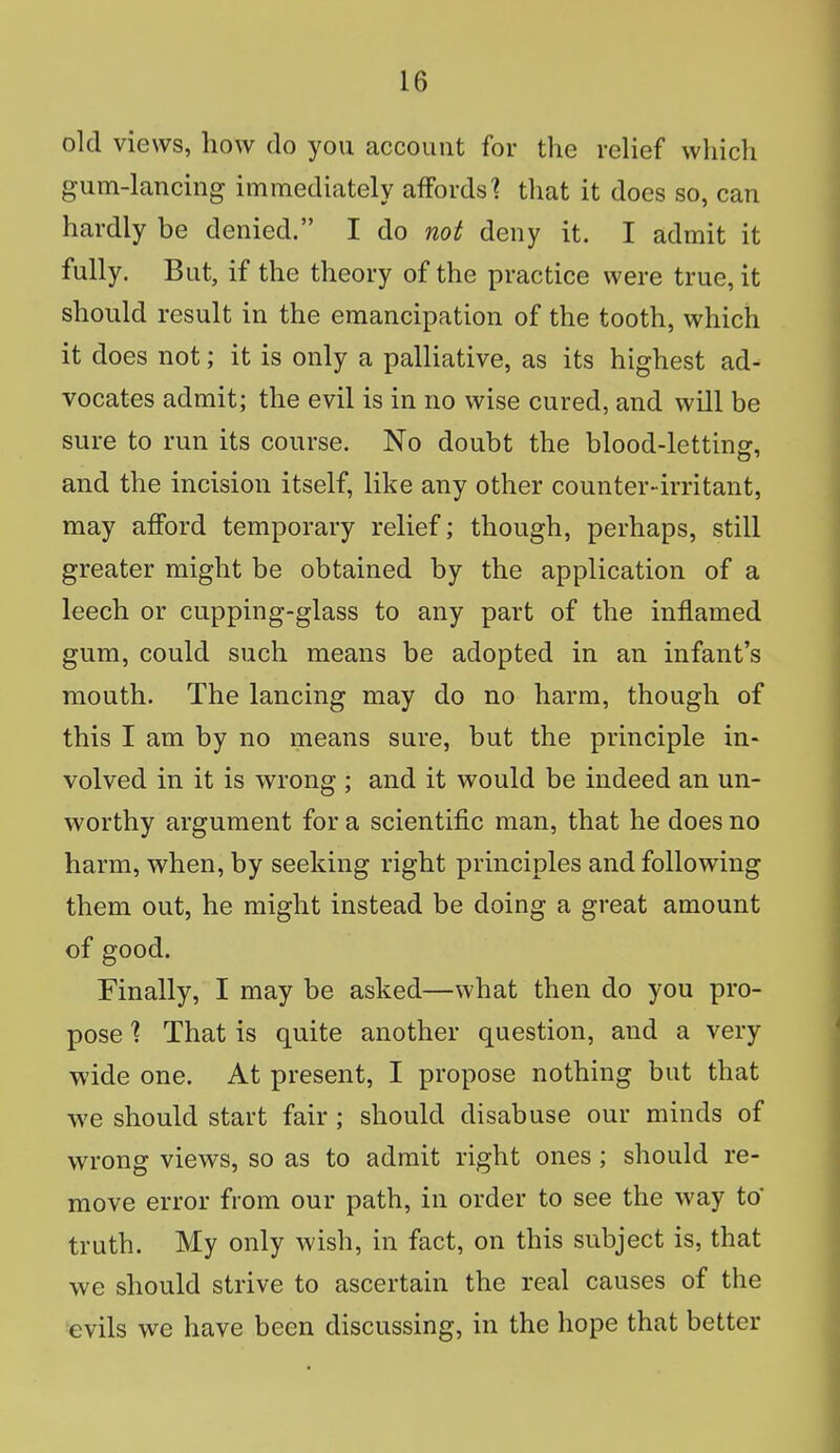 old views, how do you account for the relief which gum-lancing immediately affords? that it does so, can hardly be denied. I do not deny it. I admit it fully. But, if the theory of the practice were true, it should result in the emancipation of the tooth, which it does not; it is only a palliative, as its highest ad- vocates admit; the evil is in no wise cured, and will be sure to run its course. No doubt the blood-letting, and the incision itself, like any other counter-irritant, may afford temporary relief; though, perhaps, still greater might be obtained by the application of a leech or cupping-glass to any part of the inflamed gum, could such means be adopted in an infant's mouth. The lancing may do no harm, though of this I am by no means sure, but the principle in- volved in it is wrong ; and it would be indeed an un- worthy argument for a scientific man, that he does no harm, when, by seeking right principles and following them out, he might instead be doing a great amount of good. Finally, I may be asked—what then do you pro- pose % That is quite another question, and a very wide one. At present, I propose nothing but that we should start fair ; should disabuse our minds of wrong views, so as to admit right ones ; should re- move error from our path, in order to see the way to* truth. My only wish, in fact, on this subject is, that we should strive to ascertain the real causes of the evils we have been discussing, in the hope that better