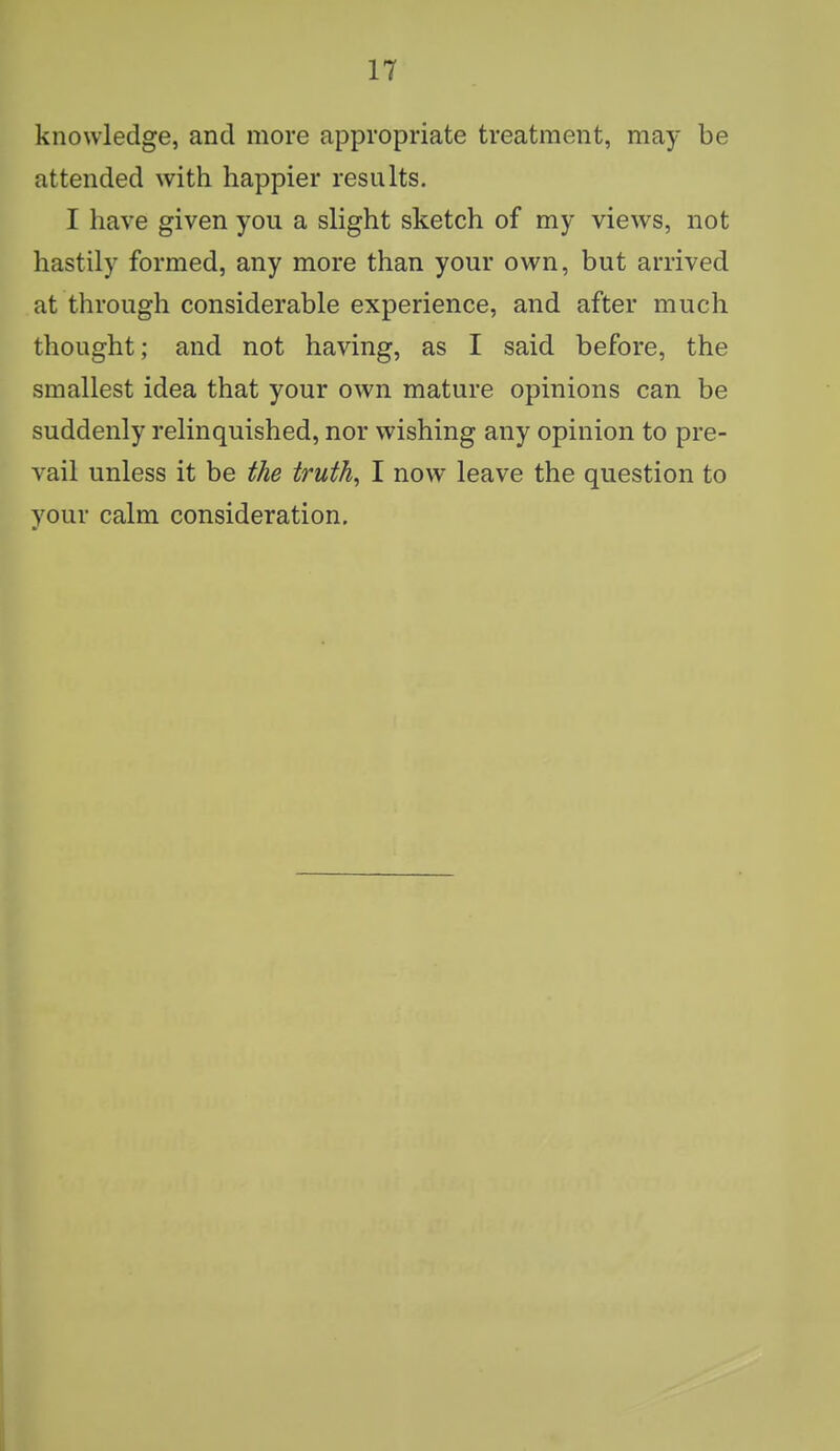 knowledge, and more appropriate treatment, may be attended with happier results. I have given you a slight sketch of my views, not hastily formed, any more than your own, but arrived at through considerable experience, and after much thought; and not having, as I said before, the smallest idea that your own mature opinions can be suddenly relinquished, nor wishing any opinion to pre- vail unless it be the truth, I now leave the question to your calm consideration.