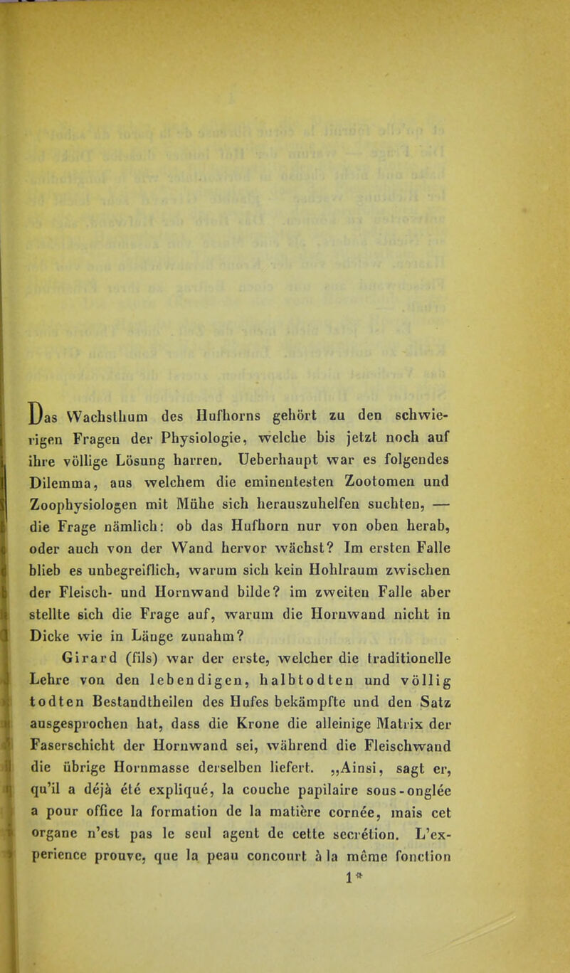 Das Wachsllium des Hufhorns gehört zu den schwie- rigen Fragen der Physiologie, welche bis jetzt noch auf ihre völlige Lösung harren, üeberhaupt war es folgendes Dilemma, aus welchem die eminentesten Zootomen und Zoophysiologen mit Mühe sich herauszuhelfen suchten, — die Frage nämlich: ob das Hufhorn nur von oben herab, oder auch von der Wand hervor wächst? Im ersten Falle blieb es unbegreiflich, warum sich kein Hohlraum zwischen der Fleisch- und Hornwand bilde? im zweiten Falle aber stellte sich die Frage auf, warum die Hornwand nicht in Dicke wie in Länge zunahm? Girard (fils) war der erste, welcher die traditionelle Lehre von den lebendigen, halbtodten und völlig todten Bestandtheilen des Hufes bekämpfte und den Satz ausgesprochen hat, dass die Krone die alleinige Matrix der Faserschicht der Horuwand sei, während die Fleischwand die übrige Hornmassc derselben liefert. „Ainsi, sagt er, qu'il a dejä ete explique, la couche papilaire sous-onglee a pour Office la formation de la matiere cornee, mais cet Organe n'est pas Ic seul agent de cette secrelion. L'ex- perience prouvc, que la peau concourt ä la merae fonclion 1*