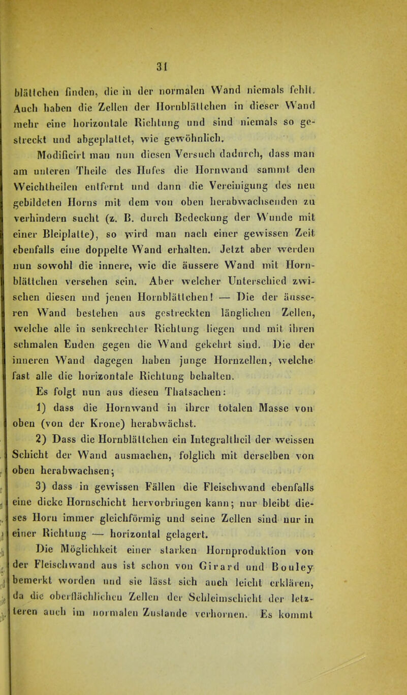 blällclicn fiiulcn, die in der normalen Wand niemals fehU. Auch haben die Zellen der Iloniblällchen in dieser Wand mehr eine horizontale Riclilting und sind niemals so ge- streckt und abgeplallct, wie gewöhnlich. Modificirt man nun diesen Versuch dadurch, dass man am unteren Theilc des Hufes die Ilornwand samnil den Weichlheilen entfernt und dann die Vereinigung des neu gebildeten Horns mit dem von oben herabwachsenden zu verhindern sucht (z, B. durch Bedeckung der Wunde mit einer Bleiplatte), so wird man nach einer gewissen Zeit ebenfalls eine doppelte Wand erhalten. Jetzt aber werden nun sowohl die innere, wie die äussere Wand mit Horn- blättchen versehen sein. Aber welcher Unterschied zwi- schen diesen und jenen Hornblätlchen! — Die der änsse- ren Wand bestehen aus gestreckten länglichen Zellen, welche alle in scnkrcchlcr Richtung liegen und mit ihren schmalen Enden gegen die Wand gekehrt sind. Die der inneren Wand dagegen haben junge Hornzellen, welche fast alle die horizontale Richtung behalten. Es folgt nun aus diesen Thatsachen: 1) dass die Hornwand in ihrer totalen Masse von oben (von der Krone) herabvpächst. 2) Dass die Hornblättchen ein Integrallheil der weissen Schicht der Wand ausmachen, folglich mit derselben von oben herabwachsen; 3) dass in gewissen Fällen die Fleischwand ebenfalls eine dicke Hornschicht hervorbringen kann; nur bleibt die- ses Horn immer gleichförmig und seine Zellen sind nur in einer Richtung — horizontal gelagert. Die Möglichkeit einer starken Hornproduktion von der Fleisch wand aus ist schon von Girard und Bouley bemerkt worden und sie lässt sich auch leicht erklären, da die oberflächlichcu Zellen der Schleimsehicht der letz- leren auch im normalen Zuslaiide verhornen. Es kommt