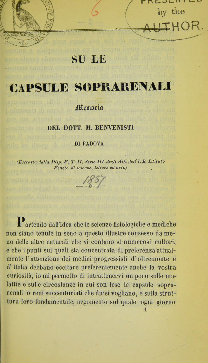 AUTHOR-. SU LE CAPSULE SOPRARENALI (Estratta dalla Visp. F, T. II, Serie III degli Atti dell'I. R. Istituto Veneto di scienze, lettere ed arti.) r X artendo dall'idea che le scienze fisiologiche e mediche non siano tenute in seno a questo illustre consesso da me- no delle altre naturali che vi contano sì numerosi cultori, e che i punti sui quali sta concentrata di preferenza attual- mente 1' attenzione dei medici progressisti d'oltremonte e d'Italia debbano eccitare preferentemente anche la vostra curiosità, io mi permetto di intrattenervi un poco sulle ma- lattie e sulle circostanze in cui son lese le capsule sopra- renali o reni succenturiati che dirsi vogliano, e sulla strut- tura loro fondamentale, argomento sul quale ogni giorno 1 ittemoria DEL DOTT. M. BENVENIST1 DI PADOVA