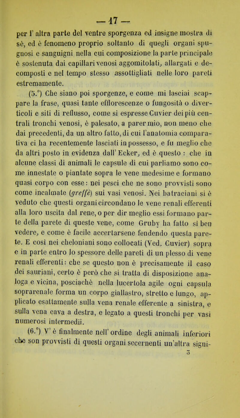 -17- per I' altra parte del ventre sporgenza ed insigne mostra di sè, ed è fenomeno proprio soltanto di quegli organi spu- gnosi e sanguigni nella cui composizione la parte principale è sostenuta dai capillari venosi aggomitola ti, allargati e de- composti e nel tempo stesso assottigliati nelle loro pareti estremamente. (5.°) Che siano poi sporgenze, e come mi lasciai scap- pare la frase, quasi tante efflorescenze o fungosità o diver- ticoli e siti di reflusso, come si espresse Cuvier dei più cen- trali tronchi venosi, è palesato, a parer mio, non meno che dai precedenti, da un altro fatto, di cui l'anatomia compara- tiva ci ha recentemente lasciati in possesso, e fu meglio che da altri posto in evidenza dall' Ecker, ed è questo : che in alcune classi di animali le capsule di cui parliamo sono co- me innestate o piantate sopra le vene medesime e formano quasi corpo con esse : nei pesci che ne sono provvisti sono come incalmate (greffè) sui vasi venosi. Nei ba tracia ni si è veduto che questi organi circondano le vene renali efferenti alla loro uscita dal rene, o per dir meglio essi formano par- te della parete di queste vene, come Gruby ha fatto sì ben vedere, e come è facile accertarsene fendendo questa pare- te. E così nei cheloniani sono collocati (Ved. Cuvier) sopra e in parte entro lo spessore delle pareti di un plesso di vene renali efferenti: che se questo non è precisamente il caso dei sauriani, certo è però che si tratta di disposizione ana- loga e vicina, posciachè nella lucertola agile ogni capsula soprarenale forma un corpo giallastro, stretto e lungo, ap- plicato esattamente sulla vena renale efferente a sinistra, e sulla vena cava a destra, e legato a questi tronchi per vasi numerosi intermedii. (6.°) V è finalmente nell' ordine degli animali inferiori che son provvisti di questi organi secernenti un'altra signi- 3