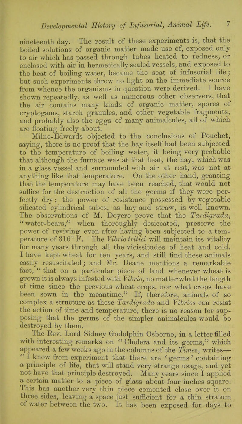 umeteentli day. The result of these experiments is, that the boiled solutions of organic matter made use of, exposed only to air which has passed through tubes heated to redness, or enclosed with air in hermetically sealed vessels, and exposed to the heat of boiling water, became the seat of infusorial life; but such experiments throw no light on the immediate source from whence the organisms in question were derived. I have shown repeatedly, as well as numerous other observers, that the air contains many kinds of organic matter, spores of cryptogams, starch granules, and other vegetable fragments, and probably also the eggs of many animalcules, all of which are floating freely about. Milne-Edwards objected to the conclusions of Pouchet, saying, there is no proof that the hay itself had been subjected to the temperature of boiling water, it being very probable that although the furnace was at that heat, the hay, which was in a glass vessel and surrounded with air at rest, was not at anything like that temperature. On the other hand, granting that the temperature may have been reached, that would not suffice for the destruction of all the germs if they were per- fectly dry • the power of resistance possessed by vegetable silicated cylindrical tubes, as hay and straw, is well known. The observations of M. Doyere prove that the Tardigrada,  water-bears, when thoroughly desiccated, preserve the power of reviving even after having been subjected to a tem- perature of 316° F. The Vibrio tritici will maintain its vitality for many years through all the vicissitudes of heat and cold. I have kept wheat for ten years, and still find these animals easily resuscitated; and Mr. Deane mentions a remarkable fact,  that on a particular piece of land whenever wheat is grown it is always infested with Vibrio, no matter what the length of time since the previous wheat crops, nor what crops have been sown in the meantime. If, therefore, animals of so complex a structure as these Tardigrada and Vibrios can resist the action of time and temperature, there is no reason for sup- posing that the germs of the simpler animalcules would be destroyed by them. The Rev. Lord Sidney Grodolphin Osborne, in a letter filled with interesting remarks on  Cholera and its germs, which appeared a few weeks ago in the columns of the Times, writes—  I know from experiment that there are ' germs' containing a principle of life, that will stand very strange usage, and yet not have that principle destroyed. Many years since I applied a certain matter to a piece of glass about four inches square. This has another very thin piece cemented close over it on three sides, leaving a space just sufficient for a thin stratum of water between the two. It has been exposed for days to