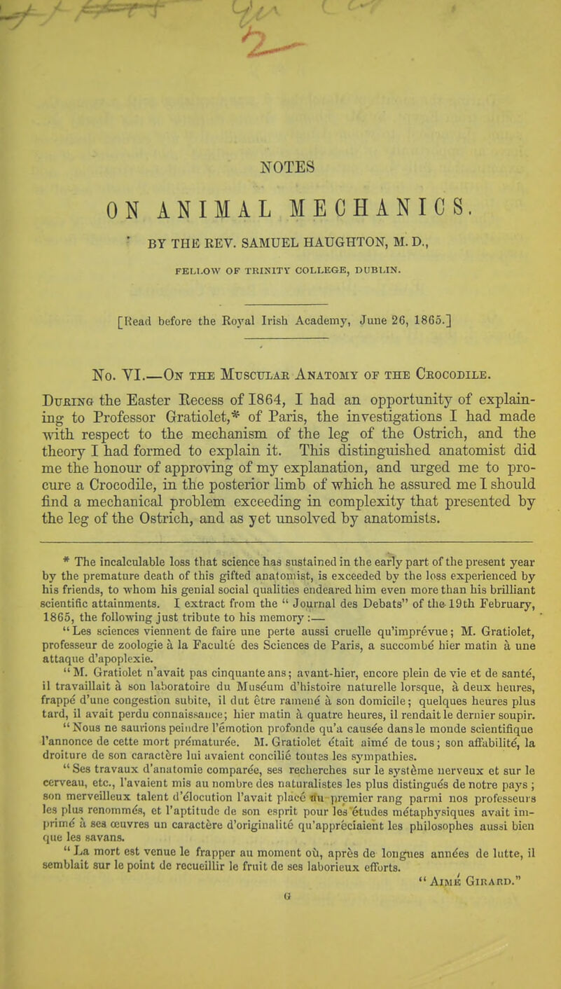 NOTES ON ANIMAL MECHANICS. ' BY THE EEV. SAMUEL HAUGHTON, M. D., FEM.OW OF TBINITY COLLEGE, DUBLIN. [Read before the Royal Irish Academy, June 26, 1865.] No. VI.—On the Musculae Anatomy op the Ceocodile. DtrjaiNG the Easter Eecess of 1864, I had an opportunity of explain- ing to Professor Gratiolet,* of Paris, the investigations I had made ■with respect to the mechanism of the leg of the Ostrich, and the theory I had formed to explain it. This distinguished anatomist did me the honour of approving of my explanation, and urged me to pro- cure a Crocodile, in the posterior limb of which he assured me 1 should find a mechanical problem exceeding in complexity that presented by the leg of the Ostrich, and as yet unsolved by anatomists. * The incalculable loss that science has sustained in the early part of the present year by the premature death of this gifted anatomist, is exceeded by the loss experienced by his friends, to whom his genial social qualities endeared him even more than his brilliant scientific attainments. I extract from the  Journal des Debats of the-19th February, 1865, the following just tribute to his memory :—  Les sciences viennent de faire une perte aussi cruelle qu'imprevue; M. Gratiolet, professeur de zoologie a la Faculte des Sciences de Paris, a succombe hier matin a une attaque d'apoplexie. M. Gratiolet n'avait pas cinquanteans; avant-hier, encore plein de vie et de sant^, il travaillait a son laboratoire du Museum d'histoire naturelle lorsque, a deux lieures, frappe d'uue congestion subite, il dut etre ramene a. son domicile; quelques heures plus tard, il avait perdu connaissauce; hier matin a quatre heures, il rendaitle dernier soupir. Nous ne saurions peindre I'emotion profonde qu'a causae dansle monde scientifique I'annonce de cette mort prematur^e. M. Gratiolet etait aime de tous; son affabilite, la droiture de son caractere lui avaient concilie toutes les sjunpathies. Ses travaux d'anatomie comparee, ses recherches sur le syst^me uervenx et sur le cerveau, etc., I'avaient mis au nombre des naturalistes les plus distingues de notre pays ; son merveilleux talent dMlocution I'avait place flu premier rang parmi nos professeurs les plus renommds, et I'aptitude de son esprit pour les etudes metaphysiques avait im- prim^ a sea ccuvres un caractere d'originalite qu'appreciaient les philosophes aussi bien que les savans.  La mort est venue le frapper au moment oii, apres de longnes ann^es de lutte, il semblait sur le point de recueillir le fruit de ses iaborieux efforts.  AlMK GiRAnD. G