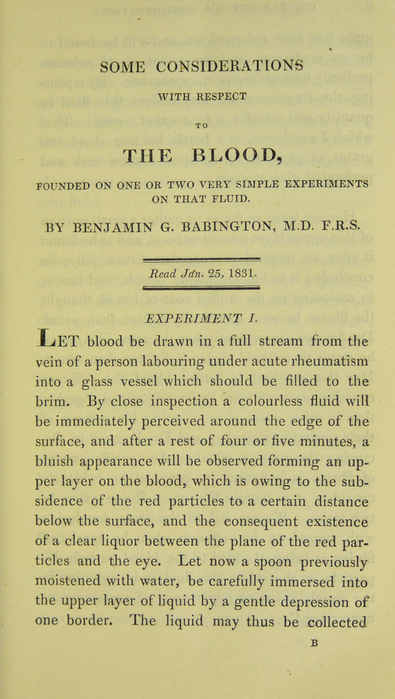 WITH RESPECT TO THE BLOOD, FOUNDED ON ONE OR TWO VERY SIMPLE EXPERIMENTS ON THAT FLUID. BY BENJAMIN G. BABINGTON, M.D. F.R.S. Read JcCn. 25, 1831. EXPERIMENT I. Let blood be drawn in a full stream from the vein of a person labouring under acute rheumatism into a glass vessel which should be filled to the brim. By close inspection a colourless fluid will be immediately perceived around the edge of the surface, and after a rest of four or five minutes, a bluish appearance will be observed forming an up- per layer on the blood, which is owing to the sub- sidence of the red particles to a certain distance below the surface, and the consequent existence of a clear liquor between the plane of the red par- ticles and the eye. Let now a spoon previously moistened with water, be carefully immersed into the upper layer of liquid by a gentle depression of one border. The liquid may thus be collected B