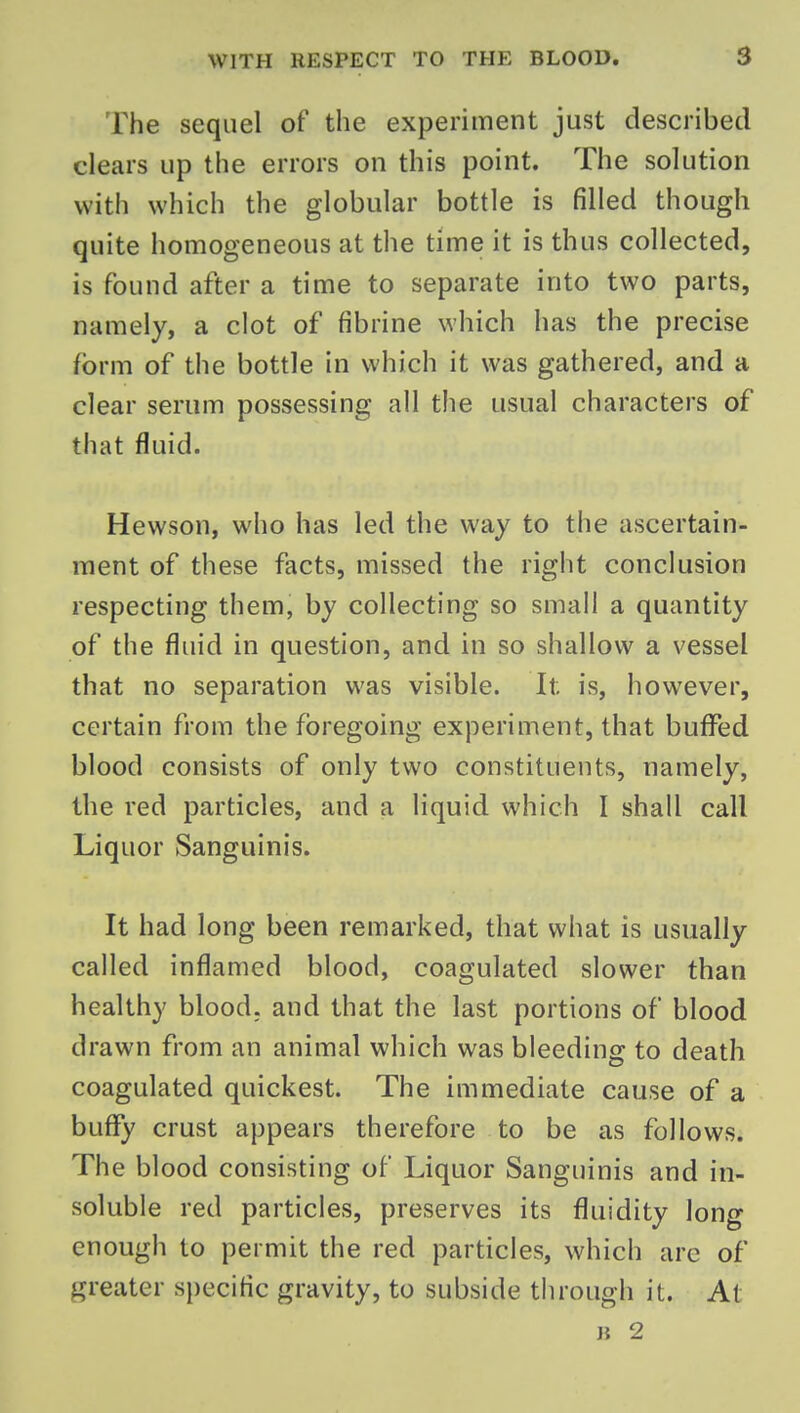 The sequel of the experiment just described clears up the errors on this point. The solution with which the globular bottle is filled though quite homogeneous at the time it is thus collected, is found after a time to separate into two parts, namely, a clot of fibrine which has the precise form of the bottle in which it was gathered, and a clear serum possessing all the usual characters of that fluid. Hewson, who has led the way to the ascertain- ment of these facts, missed the right conclusion respecting them, by collecting so small a quantity of the fluid in question, and in so shallow a vessel that no separation was visible. It is, however, certain from the foregoing experiment, that buflfed blood consists of only two constituents, namely, the red particles, and a liquid which I shall call Liquor Sanguinis. It had long been remarked, that what is usually called inflamed blood, coagulated slower than healthy blood, and that the last portions of blood drawn from an animal which was bleeding to death coagulated quickest. The immediate cause of a buffy crust appears therefore to be as follows. The blood consisting of Liquor Sanguinis and in- soluble red particles, preserves its fluidity long enough to permit the red particles, which are of greater specific gravity, to subside through it. At Ji 2