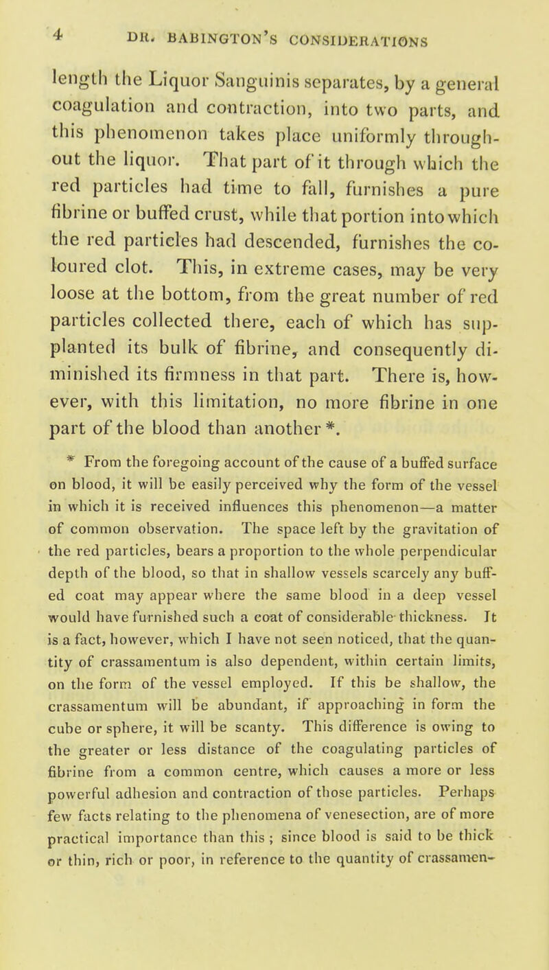 length the Liquor Sanguinis separates, by a general coagulation and contraction, into two parts, and this phenomenon takes place uniformly through- out the liquor. That part of it through which the red particles had time to fall, furnishes a pure fibrine or buffed crust, while that portion into which the red particles had descended, furnishes the co- loured clot. This, in extreme cases, may be very loose at the bottom, from the great number of red particles collected there, each of which has sup- planted its bulk of fibrine, and consequently di- minished its firmness in that part. There is, how- ever, with this limitation, no more fibrine in one part of the blood than another*. *' From the foregoing account of the cause of a buffed surface on blood, it will be easily perceived why the form of the vessel in which it is received influences this phenomenon—a matter of common observation. The space left by the gravitation of the red particles, bears a proportion to the whole perpendicular depth of the blood, so that in shallow vessels scarcely any buff- ed coat may appear where the same blood in a deep vessel would have furnished such a coat of considerable thickness. It is a fact, however, which I have not seen noticed, that the quan- tity of crassamentum is also dependent, within certain limits, on the form of the vessel employed. If this be shallow, the crassamentum will be abundant, if approaching in form the cube or sphere, it will be scanty. This difference is owing to the greater or less distance of the coagulating particles of fibrine from a common centre, which causes a more or less powerful adhesion and contraction of those particles. Perhaps few facts relating to the phenomena of venesection, are of more practical importance than this ; since blood is said to be thick or thin, rich or poor, in reference to the quantity of crassan^en-