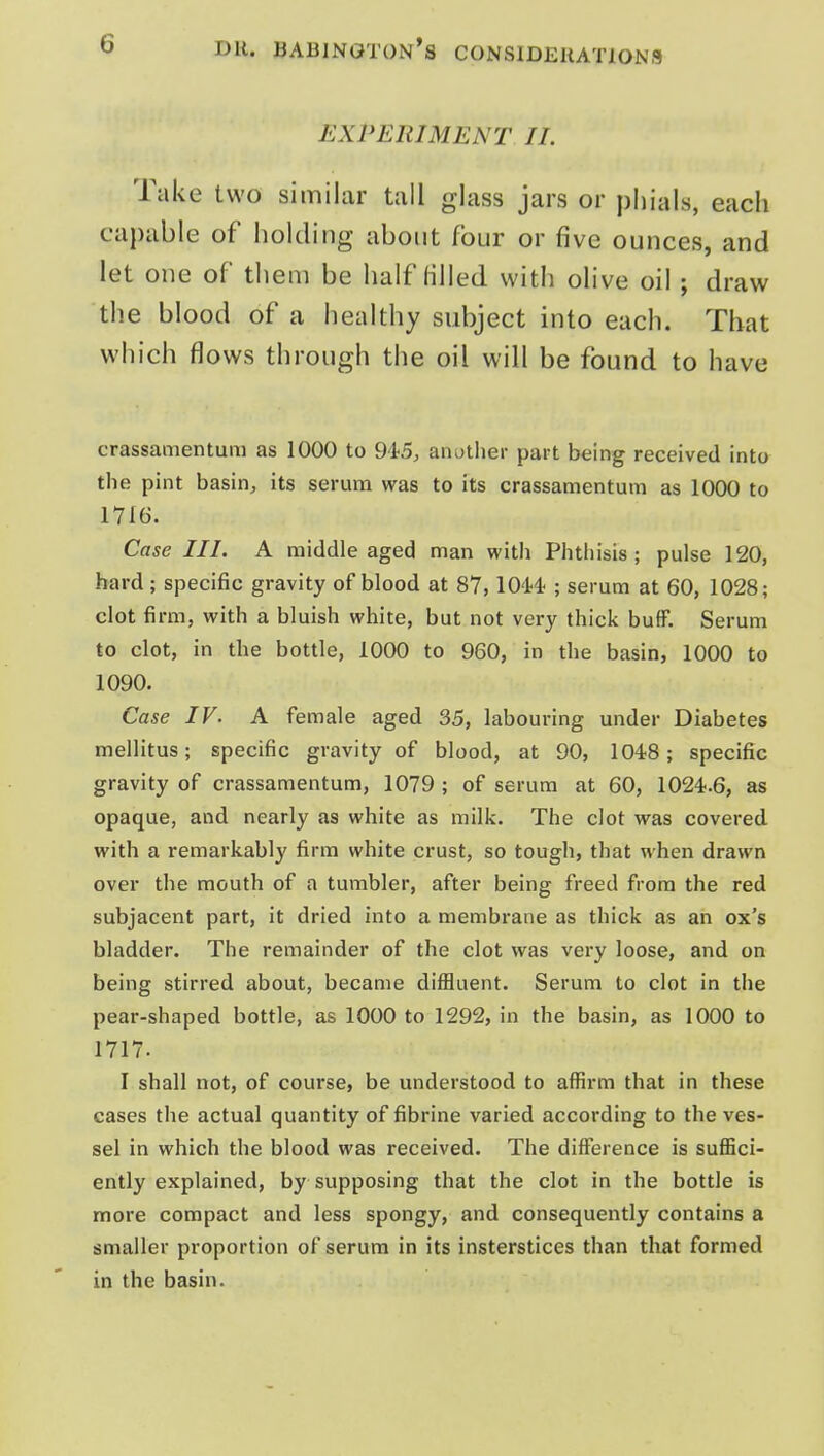 EXPERIMENT 11. Take two similar tail glass jars or piiials, eacli capable of holding about four or five ounces, and let one of tliem be half lilled with olive oil ; draw the blood of a healthy subject into each. That which flows through the oil will be found to have crassamentum as 1000 to OtS, another part being received into the pint basin, its serum was to its crassamentum as 1000 to 1716. Case III. A middle aged man with Phthisis; pulse 120, hard; specific gravity of blood at 87, lO'M ; serum at 60, 1028; clot firm, with a bluish white, but not very thick bufF. Serum to clot, in the bottle, 1000 to 960, in the basin, 1000 to 1090. Case IV. A female aged 35, labouring under Diabetes mellitus; specific gravity of blood, at 90, 1048; specific gravity of crassamentum, 1079 ; of serum at 60, 1024.6, as opaque, and nearly as white as milk. The clot was covered with a remarkably firm white crust, so tough, that when drawn over the mouth of a tumbler, after being freed from the red subjacent part, it dried into a membrane as thick as an ox's bladder. The remainder of the clot was very loose, and on being stirred about, became diffluent. Serum to clot in the pear-shaped bottle, as 1000 to 1292, in the basin, as 1000 to 1717. I shall not, of course, be understood to affirm that in these cases the actual quantity of fibrine varied according to the ves- sel in which the blood was received. The difference is suffici- ently explained, by supposing that the clot in the bottle is more compact and less spongy, and consequently contains a smaller proportion of serum in its insterstices than that formed in the basin.