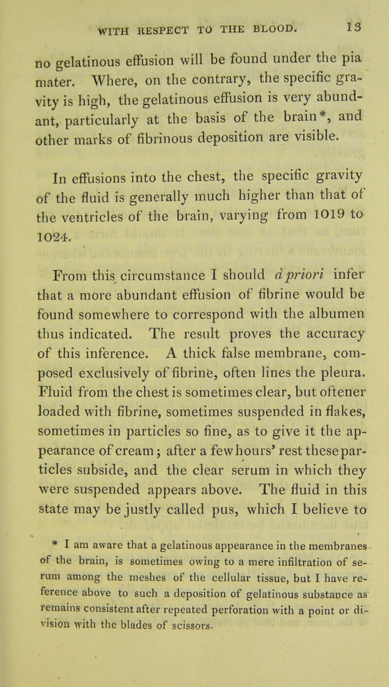 no gelatinous effusion will be found under the pia mater. Where, on the contrary, the specific gra- vity is high, the gelatinous effusion is very abund- ant, particularly at the basis of the brain*, and other marks of fibrinous deposition are visible. In effusions into the chest, the specific gravity of the fluid is generally much higher than that of the ventricles of the brain, varying from 1019 to 1024. From this circumstance I should dpriori infer that a more abundant effusion of fibrine would be found somewhere to correspond with the albumen thus indicated. The result proves the accuracy of this inference. A thick false membrane, com- posed exclusively of fibrinfe, often lines the pleura. Fluid from the chest is sometimes clear, but oftener loaded with fibrine, sometimes suspended in flakes, sometimes in particles so fine, as to give it the ap- pearance of cream; after a few hours' rest these par- ticles subside, and the clear serum in which they were suspended appears above. The fluid in this state may be justly called pus, which I believe to * I am aware that a gelatinous appearance in the membranes of the brain, is sometimes owing to a mere infiltration of se- rum among the meshes of the cellular tissue, but I have re- ference above to such a deposition of gelatinous substance as remains consistent after repeated perforation with a point or di- vision with the blades of scissors.