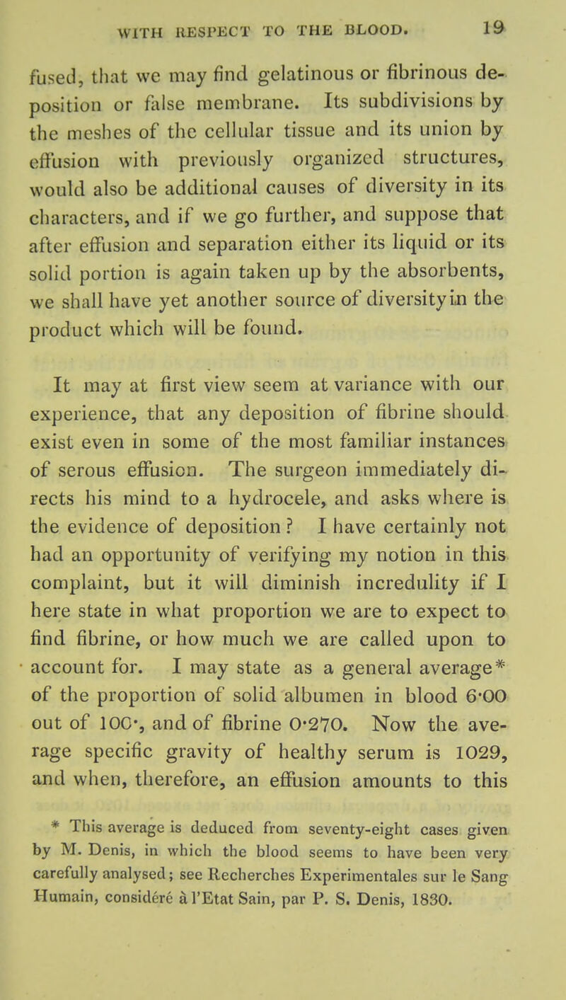fused, that we may find gelatinous or fibrinous de- position or flilse membrane. Its subdivisions by the meshes of the cellular tissue and its union by effusion with previously organized structures, would also be additional causes of diversity in its characters, and if we go further, and suppose that after effusion and separation either its liquid or its solid portion is again taken up by the absorbents, we shall have yet another source of diversity in the product which will be found. It may at first view seem at variance with our experience, that any deposition of fibrine should exist even in some of the most familiar instances of serous effusion. The surgeon immediately di-r rects his mind to a hydrocele, and asks where is the evidence of deposition ? I have certainly not had an opportunity of verifying my notion in this complaint, but it will diminish incredulity if I here state in what proportion we are to expect to find fibrine, or how much we are called upon to account for. I may state as a general average* of the proportion of solid albumen in blood 6*00 out of 100', and of fibrine 0*270. Now the ave- rage specific gravity of healthy serum is 1029, and when, therefore, an effusion amounts to this * This average is deduced from seventy-eight cases given by M. Denis, in which the blood seems to have been very carefully analysed; see Recherches Experimentales sur le Sang Humain, considere al'EtatSain, par P. S. Denis, 1830.