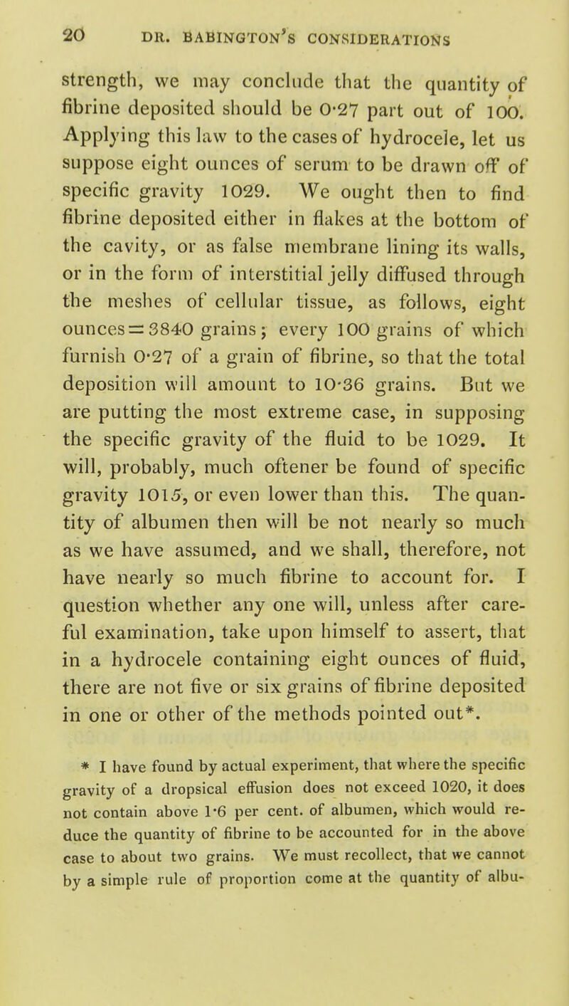 strength, we may conclude that the quantity of fibrine deposited should be 0-27 part out of 100. Applying this law to the cases of hydrocele, let us suppose eight ounces of serum to be drawn off of specific gravity 1029. We ought then to find fibrine deposited either in flakes at the bottom of the cavity, or as false membrane lining its walls, or in the form of interstitial jelly diffused through the meshes of cellular tissue, as follows, eight ounces = 3840 grains ; every 100 grains of which furnish 0*27 of a grain of fibrine, so that the total deposition will amount to 10-36 grains. But we are putting the most extreme case, in supposing the specific gravity of the fluid to be 1029. It will, probably, much oftener be found of specific gravity 1015, or even lower than this. The quan- tity of albumen then will be not nearly so much as we have assumed, and we shall, therefore, not have nearly so much fibrine to account for. I question whether any one will, unless after care- ful examination, take upon himself to assert, that in a hydrocele containing eight ounces of fluid, there are not five or six grains of fibrine deposited in one or other of the methods pointed out*. * I have found by actual experiment, that where the specific gravity of a dropsical effusion does not exceed 1020, it does not contain above 1-6 per cent, of albumen, which would re- duce the quantity of fibrine to be accounted for in the above case to about two grains. We must recollect, that we cannot by a simple rule of proportion come at the quantity of albu-