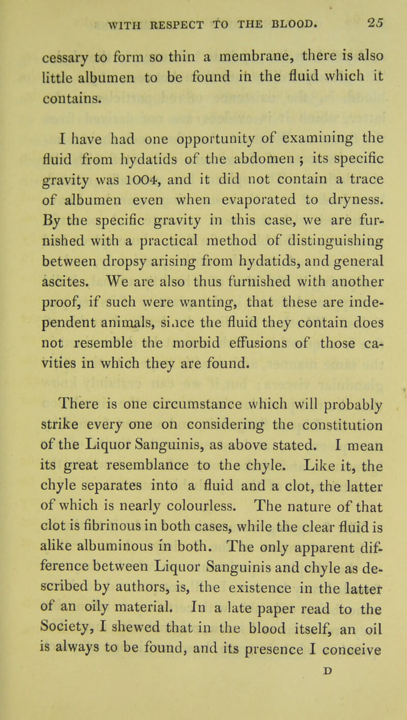 cessary to form so thin a membrane, there is also little albumen to be found in the fluid which it contains. I have had one opportunity of examining the fluid from hydatids of the abdomen ; its specific gravity was 1004, and it did not contain a trace of albumen even when evaporated to dryness. By the specific gravity in this case, we are fur- nished with a practical method of distinguishing between dropsy arising from hydatids, and general ascites. We are also thus furnished with another proof, if such were wanting, that these are inde- pendent animals, since the fluid they contain does not resemble the morbid effusions of those ca- vities in which they are found. There is one circumstance which will probably strike every one on considering the constitution of the Liquor Sanguinis, as above stated. I mean its great resemblance to the chyle. Like it, the chyle separates into a fluid and a clot, the latter of which is nearly colourless. The nature of that clot is fibrinous in both cases, while the clear fluid is alike albuminous in both. The only apparent dif- ference between Liquor Sanguinis and chyle as de- scribed by authors, is, the existence in the latter of an oily material. In a late paper read to the Society, I shewed that in the blood itself, an oil is always to be found, and its presence I conceive D