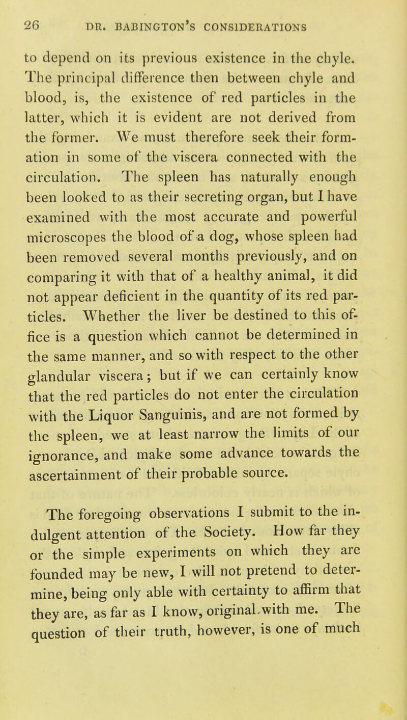 to depend on its previous existence in the chyle. The principal difference then between chyle and blood, is, the existence of red particles in the latter, which it is evident are not derived from the former. We must therefore seek their form- ation in some of the viscera connected with the circulation. The spleen has naturally enough been looked to as their secreting organ, but I have examined with the most accurate and powerful microscopes the blood of a dog, whose spleen had been removed several months previously, and on comparing it with that of a healthy animal, it did not appear deficient in the quantity of its red par- ticles. Whether the liver be destined to this of- fice is a question which cannot be determined in the same manner, and so with respect to the other glandular viscera; but if we can certainly know that the red particles do not enter the circulation with the Liquor Sanguinis, and are not formed by the spleen, we at least narrow the limits of our ignorance, and make some advance towards the ascertainment of their probable source. The foregoing observations I submit to the in- dulgent attention of the Society. How far they or the simple experiments on which they are founded may be new, I will not pretend to deter- mine, being only able with certainty to affirm that they are, as far as I know, originaLwith me. The question of their truth, however, is one of much
