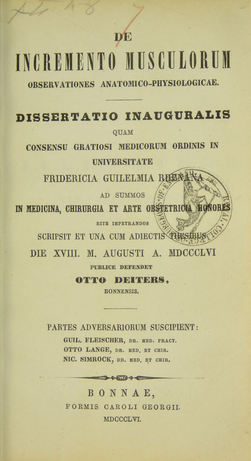 vk INCREMENTO MUSClLORUffl OBSERVATIONES ANATOMICO-PHYSIOLOGICAE. DISSERTATIO INAUGURALIS QUAM CONSENSU GRATIOSI MEDICORUM ORDINIS IN UNIVERSITATE FRIDERICIA GUILELMIA AX> SUMMOS IN MEDICINA, CHIRURGIA ET ARTE 01 RITK IMPETRANDOS \' SCRIPSIT ET UNA CUM ADIECTIJ DIE XVIII. M. AUGUSTI A. MDCCCLVI PUBLICE DEFENDET OXTO DEITERS, BONNENSIS. PARTES ADVERSARIORUM SUSCIPIENT: GUIL. FLEISCHER, dr. mbd. pract. OTTO LANGE, dr. med. et chir. NIC. SIMROCK, DD. MED. ET CHIR. B 0 N N A E, FORMIS CAROLI GEORGII. MDCCCLVI.