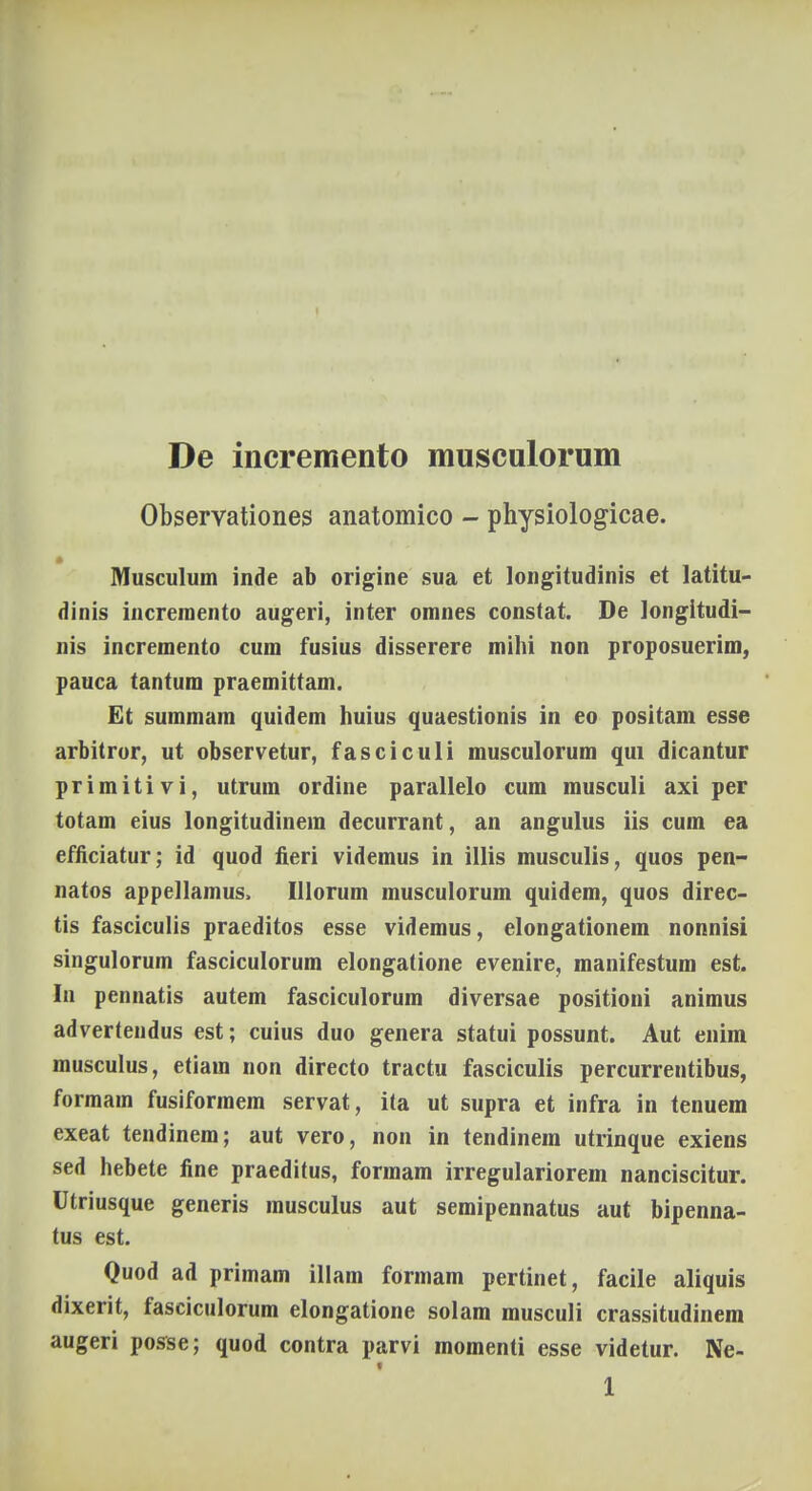 De incremento musculorum Observationes anatomico - physiologicae. Musculum inde ab origine sua et longitudinis et latitu- dinis incremento augeri, inter omnes constat. De longitudi- nis incremento cum fusius disserere mihi non proposuerim, pauca tantum praemittam. Et summam quidem huius quaestionis in eo positam esse arbitror, ut observetur, fasciculi musculorum qui dicantur primitivi, utrum ordine parallelo cum musculi axi per totam eius longitudinein decurrant, an angulus iis cum ea efficiatur; id quod fieri videmus in illis musculis, quos pen- natos appellamus. Illorum musculorum quidem, quos direc- tis fasciculis praeditos esse videmus, elongationem nonnisi singulorum fasciculorum elongatione evenire, manifestum est. In pennatis autem fasciculorum diversae positioni animus advertendus est; cuius duo genera statui possunt. Aut enim musculus, etiam non directo tractu fasciculis percurrentibus, formam fusiformem servat, ita ut supra et infra in tenuem exeat tendinem; aut vero, non in tendinem utrinque exiens sed hebete fine praeditus, formam irregulariorem nanciscitur. Utriusque generis musculus aut semipennatus aut bipenna- tus est. Quod ad primam illam formam pertinet, facile aliquis dixerit, fasciculorum elongatione solam musculi crassitudinem augeri posse; quod contra parvi momenti esse videtur. Ne- i 1