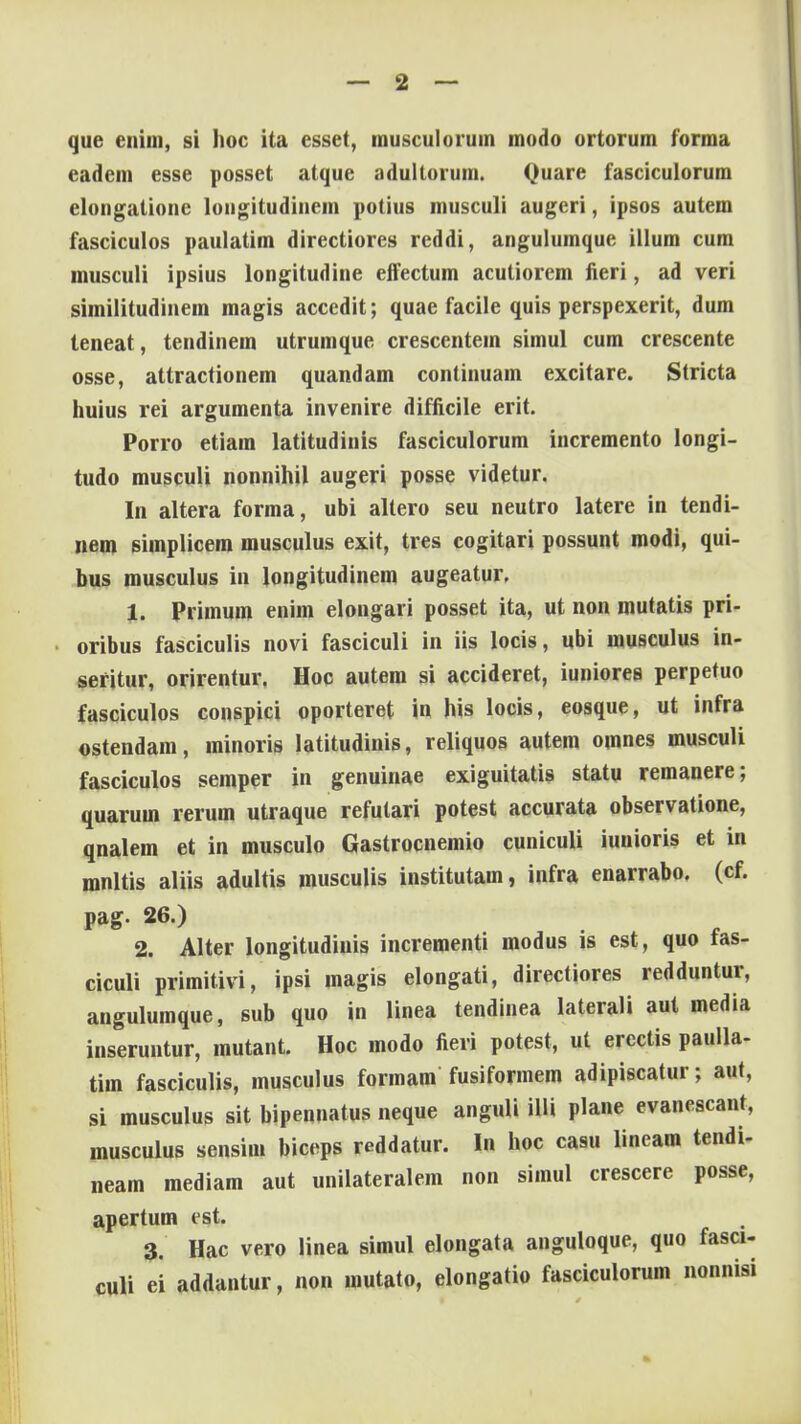 que enim, si hoc ita esset, musculorum modo ortorum forma eadem esse posset atque adullorum. Quare fasciculorum elongatione loiigitudincm potius musculi augeri, ipsos autem fasciculos paulatim directiores reddi, angulumque illum cum musculi ipsius longitudine eflectum acutiorem fieri, ad veri similitudinem magis accedit; quae facile quis perspexerit, dum teneat, tendinem utrumque crescentein simul cum crescente osse, attractionem quandam continuam excitare. Stricta huius rei argumenta invenire difficile erit. Porro etiam latitudinis fasciculorum incremento longi- tudo musculi nonnihil augeri posse videtur. In altera forma, ubi altero seu neutro latere in tendi- nem simplicem musculus exit, tres cogitari possunt modi, qui- bus musculus in longitudinem augeatur. 1. Primum enim elongari posset ita, ut non mutatis pri- oribus fasciculis novi fasciculi in iis locis, ubi musculus in- sefitur, orirentur. Hoc autem si accideret, iuniorea perpetuo fasciculos conspici oporteret in his locis, eosque, ut infra ostendam, minoris latitudinis, reliquos autem omnes musculi fasciculos semper in genuinae exiguitatis statu remanere; quarum rerum utraque refutari potest accurata observatione, qnalem et in musculo Gastrocnemio cuniculi iunioris et in mnltis aliis adultis musculis institutam, infra enarrabo. (cf. pag. 26.) 2. Alter longitudinis incrementi modus is est, quo tas- ciculi primitivi, ipsi magis elongati, directiores redduntur, angulumque, sub quo in linea tendinea laterali aut media inseruntur, mutant. Hoc modo fieri potest, ut erectis paulla- tim fasciculis, musculus formam fusiformem adipiscatur; aut, si musculus sit bipennatus neque anguli illi plane evanescant, musculus sensim biceps reddatur. In hoc casu lineam tendi- neam mediam aut unilateralem non simul crescere posse, apertum est. 3. Hac vero linea simul elongata anguloque, quo fasci- culi ei addantur, non mutato, elongatio fasciculorum nonnisi