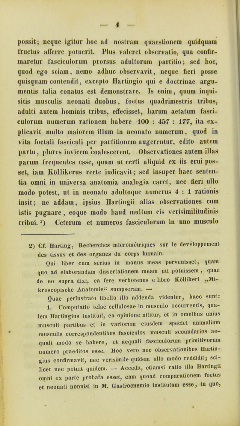 possit; neque igitur hoc ad nostram quaestionem quidquam fructus aflerrc potucrit. PIus valeret observatio, qua confir- maretur fasciculorum prorsus adultorum partitio; sed hoc, quod ego sciam, nemo adhuc observavit, neque fieri posse quisquam contendit, excepto Hartingio qui e doctriuae argu- mentis talia conatus cst demonstrare. Is enim, quum inqui- sitis musculis neonati duobus, foctus quadrimestris tribus, adulti autem hominis tribus, eifecisset, harum aetatum fasci- culorum numerum rationem habere 100 : 457 : 177, ita ex- plicavit multo maiorem illum in neonato numerum, quod in vita foetaii fasciculi per partitionem augerentur, edito autem partu, plures invicem 'coalescerent. Observationes autem illas parum frequentes esse, quam ut certi aliquid ex iis erui pos- set, iam Rollikerus recte iudicavit; sed insuper haec senten- tia omni in universa anatomia analogia caret, nec fieri ullo modo potest, ut in neonato adultoque numerus 4 : 1 rationis insit; ne addam, ipsius Hartingii alias observationes cum istis pugnare, eoque modo haud multum eis verisimilitudinis tribui.2) Ceterum et numeros fasciculorum in uno musculo 8) Cf. Harting, Recherchcs micrometriques sur le developpement des tissus et des organes du corps humain. Qui liber cum serius in manus meas pervenisset, quam quo ad elaborandam dissertationem meam uti potuissem, quae de eo supra dixi, ea fere verbotenus e libro Kollikeri „Mi- kroscopische Anatomie sumpseram. — Quae perlustrato Iibello illo addenda videntur, haec sunt: 1. Computatio telae cellulosae in musculo occurrentis, qua- lem Hartingius instituit, ea opinione nititur, et in omnibus unius musculi partibus et in variorum eiusdem speciei animalium musculis correspondentibus fasciculos musculi secundarios ae- quali modo se habere, et aequali fasciculorum primitivorum numero praeditos esse. Hoc vero nec observationibus Hartin- gius confirmavit, nec verisimile quidem ullo modo reddidit; sci- licet nec potuit quidem. — Accedit, etiamsi ratio illa Hartingii omni ex parte probata esset, eam quoad comparationem foetus et neonati nonnisi in M. Gastrocnemio institutam esse, in quo,