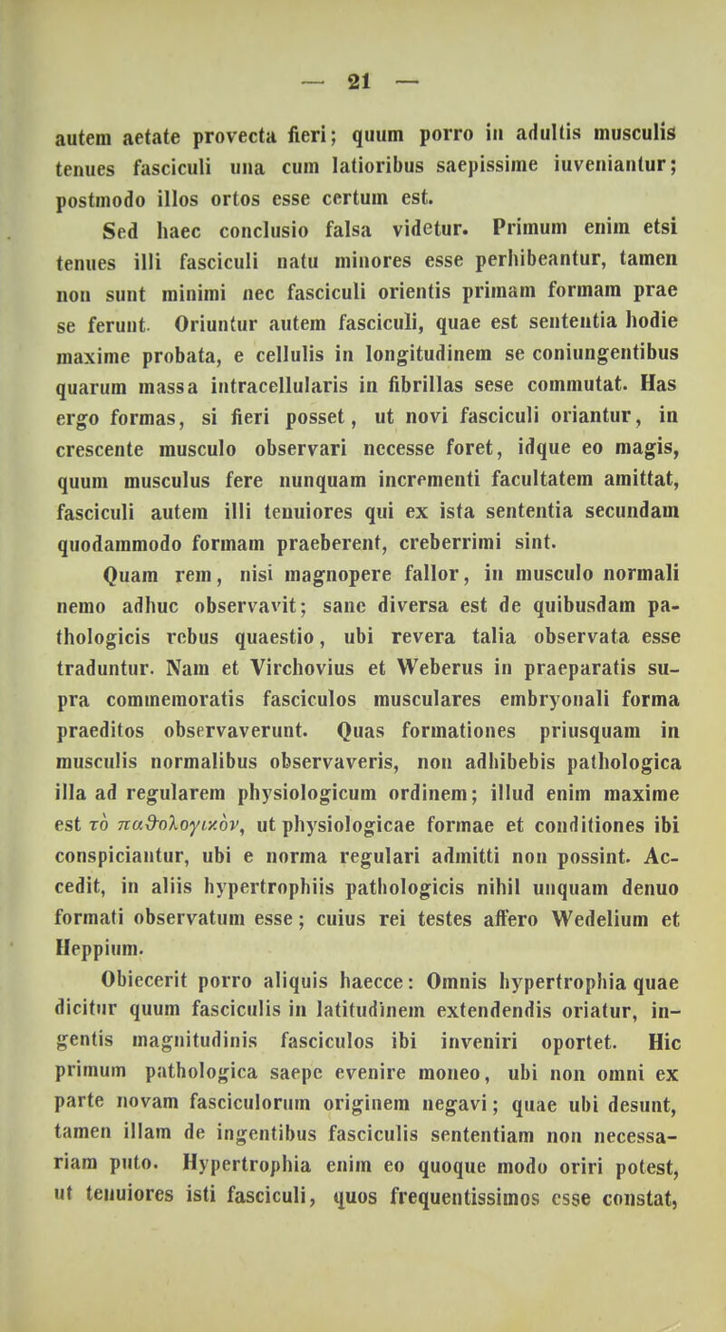 autem aetate provecta fieri; quum porro in adultis musculis tenues fasciculi una cum latioribus saepissime iuveniantur; postmodo illos ortos esse certum est. Sed haec conclusio falsa videtur. Primum eniin etsi tenues 1111 fasciculi natu minores esse perhibeantur, tamen non sunt minimi nec fasciculi orientis primam formam prae se ferunt Oriuntur autem fasciculi, quae est sententia hodie maxime probata, e cellulis in Iongitudinem se coniungentibus quarum massa intracellularis in fibrillas sese commutat. Has ergo formas, si fieri posset, ut novi fasciculi oriantur, in crescente musculo observari necesse foret, idque eo magis, quum musculus fere nunquam incrementi facultatem amittat, fasciculi autem 111 i tenuiores qui ex ista sententia secundam quodammodo formam praeberent, creberrimi sint. Quam rem, nisi magnopere fallor, in musculo normali nemo adhuc observavit; sane diversa est de quibusdam pa- thologicis rebus quaestio, ubi revera talia observata esse traduntur. Nam et Virchovius et Weberus in praeparatis su- pra commemoratis fasciculos musculares embryonali forma praeditos observaverunt. Quas formationes priusquam in musculis normalibus observaveris, non adhibebis pathologica illa ad regularem physiologicum ordinem; illud enim maxime est to nad-oloyiy.bv, ut physiologicae formae et conditiones ibi conspiciantur, ubi e norma regulari admitti non possint. Ac- cedit, in aliis hypertrophiis pathologicis nihil unquam denuo formati observatum esse; cuius rei testes affero Wedelium et Heppium. Obiecerit porro aliquis haecce: Omnis hypertrophia quae dicitur quum fasciculis in latitudinem extendendis oriatur, in- gentis magnitudinis fasciculos ibi inveniri oportet. Hic primum pathologica saepc evenire moneo, ubi non omni ex parte novam fasciculorum originem negavi; quae ubi desunt, tamen illam de ingentibus fasciculis sententiam non necessa- riam puto. Hypertrophia enim eo quoque modo oriri potest, ut tenuiores isti fasciculi, quos frequentissimos csse constat,