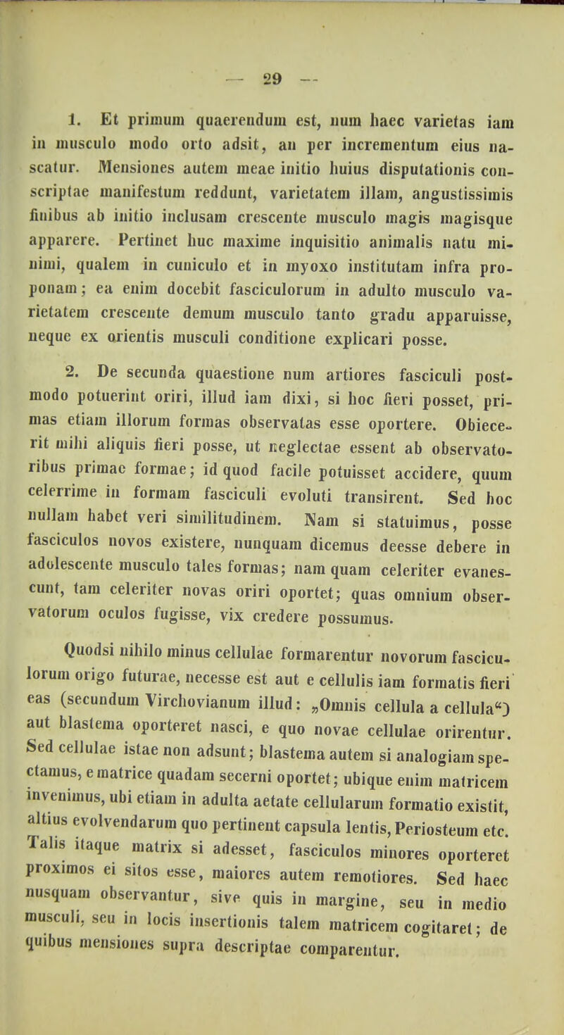 1. Et primum quaerenduiu est, num haec varietas iain in niusculo uiodo orto adsit, an per incrementum eius na- scatur. Mensiones autem meae initio huius disputationis con- scriptae manifestum reddunt, varietatem illam, angustissimis fiuibus ab initio inclusam crescente musculo magrs magisque apparere. Pertinet huc maxime inquisitio animalis natu mi- nimi, qualem in cuniculo et in myoxo institutam infra pro- ponam; ea enim docebit fasciculorum in adulto musculo va- rietatem crescente demum musculo tanto gradu apparuisse, neque ex orientis musculi conditione explicari posse. 2. De secunda quaestione num artiores fasciculi post- modo potuerint oriri, illud iam dixi, si hoc freri posset, pri- mas etiam illorum formas observatas esse oportere. Obiece- rit wihi aliquis lieri posse, ut neglectae essent ab observato- ribus primac formae; id quod facile potuisset accidere, quum celerrime in formam fasciculi evoluti transirent. Sed hoc nullam habet veri similitudinem. Nam si statuimus, posse fasciculos novos existere, nunquam dicemus deesse debere in adolescente musculo tales formas; nam quam celeriter evanes- cunt, tam celeriter novas oriri oportet; quas omnium obser- vatorum oculos fugisse, vix credere possumus. Quodsi nihilo minus cellulae formarentur novorum fascicu- lorum origo futurae, necesse est aut e cellulis iam formatis fieri eas (secundum Virchovianum illud: „Ornnis cellula a cellula) aut blastema oporteret nasci, e quo novae cellulae orirentur. Sedcellulae istae non adsunt; blastema autem si analogiam spe- ctamus, ematrice quadam secerni oportet ; ubique enim matricem lnveniinus, ubi etiam in adulta aetate cellularum formatio existit, altius evolvendarum quo pertinent capsula lentis, Periosteum etcl Talis itaque matrix si adesset, fasciculos minores oporteret proximos ei sitos esse, maiores autem remotiores. Sed haec nusquam observantur, sive quis i.l margine, seu in rnedio muscul., seu in locis insertionis talem matricem cogitaret; de quibus mensiones supra descriptae comparentur.