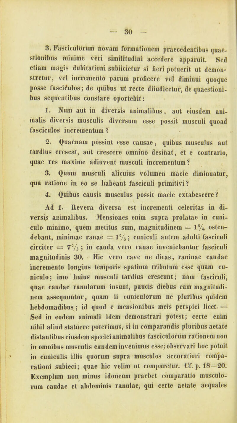 3. Fusciculorum novain formationem praccedentibus quae- stionibns minime veri similitudini accedere apparuit. Sed etiam magis dubitationi subiicietur si fieri potuerit ut demon- stretur, vel incremento parum proficere vel diminui quoque posse fascitoilos; de quibus ut recte diiudicetur, de quaestioni- bus sequentibus constare oportebit: t. Num aut in diversis animalibus, aut eiusdem ani- malis diversis musculis diversum esse possit musculi quoad fasciculos incrementum ? 2. Quaenam possint esse causae, quibus musculus aut tardius crescat, aut crescere omnino desinat, et e contrario, quae res maxime adiuvent musculi incrementum? 3. Quum musculi alicuius volumen macie diminuatur, qua ratione in eo se habeant fasciculi primitivi? 4. Quibus causis musculus possit macie extabescere? Ad 1. Revera diversa est incrementi celeritas in di- versis animalibus. Mensiones enim supra prolatae in cuni- culo minimo, quem metitus sum, magnitudinem = 13A osten- debant, minimae ranae = 1%; cuniculi autem adulti fasciculi circiter = 72/3; in cauda vero ranae inveniebantur fasciculi magnitudinis 30. Hic vero cave ne dicas, raninae caudac incremento longius temporis spatium tributum esse quam cu- niculo; imo huius musculi tardius crescunt; nam fasciculi, quae caudae ranularum insunt, paucis diebus eam magnitudi- nem assequuntur, quam ii cuniculorum ne pluribus quidem hebdomadibus; id quod e mensionibus meis perspici licet. — Sed in eodem animali idem demonstrari potest; certe enim nihil aliud statuere poterimus, si in comparandis pluribus aetate distantibus eiusdem specieianimalibus fasciculorum rationem non in omnibus musculis eandeminvenimus essc; observari hoc potuit in cuniculis illis quorum supra musculos accuratiori conipa- rationi subieci; quae hic velim ut comparetur. Cf. p. 18—20. Exemplum non minus idoneum praebet comparatio musculo- rum caudae et abdominis ranulae, qui certe aetate aequales