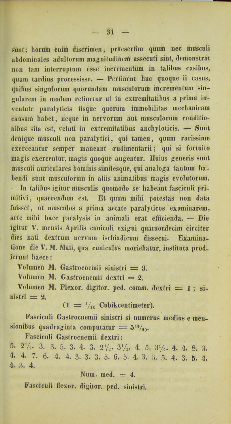 t — 31 — sunt; hortrm enim discrimen, praesertim quum nec musculi abdominales adultorum magnitudinem assecuti sint, demonstrat non tam interruptum esse incrementum in talibus casibus, quam tardius processisse. — Pertinent huc quoque ii casus, qnibus singulorum quorundam musculorum incrementum sin- gularem in modum retinetur ut in extremitatibus a prima iu- ventute paralyticis iisque quorum immobilitas mechanicam causam habet, neque in nervorum aut musculorum conditio- nibus sita est, veluti in extremitatibus anchyloticis. — Sunt denique musculi non paralytici, qui tamen, quum rarissime exerceantur semper maneant -rudimentarii; qui si fortuito uiagis exercenfur, magis quoque augentur. Huius generis sunt musculi auriculares hominis similesque, qui analoga tantum ha- bendi sunt musculorum in aliis animalibus magis evolutorum. — In talibus igitur musculis quomodo se habeant fasciculi pri- mitivi, quaerendum est. Et quum rnihi potestas non data fuisset, ut musculos a prima aetate paralyticos examinarem, arte mihi haec paralysis in animali erat efficienda. — Die igitur V. mensis Aprilis cuniculi exigui quatuordecim circiter dies nati dextrum nervum ischiadicum dissecui. Examina- tione die V. M. Maii, qua cuniculus moriebatur, instituta prod- ierunt liaece: Volumen M. Gastrocnemii sinistri = 3. Volumen M. Gastrocnemii dextri = 2. Volumen M. Flexor. digitor. ped. comm. dextri = 1 ; si- nistri = 2. (1 = V10 Cubikcentimeter). Fasciculi Gastrocnemii sinistri si numerus medius e men- sionibus quadraginta computatur = 5xVn0, Fasciculi Gastrocnemii dextri: 5. 2% 3. 3. 5. 3. 4. 3. 2% 3%, 4. 5. 3%, 4 4 8. 3- 4. 4. 7. 6. 4. 4. 3. 3. 3. 5. 6. 5. 4. 3. 3, 5. 4. 3. 5. 4 4. 3. 4. Num. med. = 4. Fasciculi flexor. digitor. ped. sinistri.