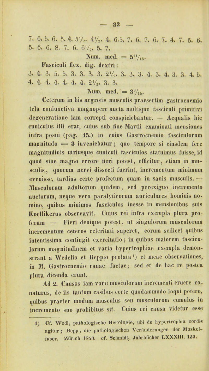 7. 6. 5. 6. 5. 4. 5%. 4'/2. 4. 6.5. 7. 6. 7. 6. 7. 4. 7. 5. 6. 5. 6. 6. 8. 7. 6. 6l/2. 5. 7. Num. mcd. = 5n/15. Fasciculi flex. dig. dextri: 3. 4. 3. 5. 5. 3. 3. 3. 3. 2'/2. 3. 3. 3. 4. 3. 4. 3. 3. 4. 5. 4. 4. 4. 4. 4. 4. 4. 2'/2. 3. 3. Num. med. = 38/15. Ceterum in his aegrotis musculis praesertim gastrocnemio tela coniunctiva magnopere aucta multique fasciculi primitivi degeneratione iam correpti conspiciebantur. — Acqualis hic cuniculus illi erat, cuius sub fine Martii examiuati mensiones infra posui (pag. 45.) in cuius Gastrocnemio fasciculorum magnitudo = 3 inveniebatur ; quo tempore si eiusdem fere magnitudinis utriusque cuniculi fasciculos statuimus fuisse, id quod sine magno errore fieri potest, efficitur, etiam in mu- sculis, quorum nervi dissecti fuerint, incrementum minimum evenisse, tardius certe profectum quam in sanis musculis. — Musculorum adultorum quidem, sed perexiguo incremento auctorum, neque vero paralyticorum auriculares hominis no- mino, quibus minimos fasciculos inesse in mensionibus suis Koellikerus observavit. Cuius rei infra cxempla plura pro- feram — Fieri denique potest, ut singulorum musculorum incrementum ceteros celeritati superet, eorum scilicet quibus intentissima contingit exercitatio; in quibus maiorem fascicu- lorum magnitudinem et varia hypertrophiae exempla demon- strant a Wedelio et Heppio prolata1) et meae observaliones, in M. Gastrocnemio ranae factae; sed et de hac re postea plura dicenda erunt. Ad 2. Causas iam varii musculorum incrementi eruere co- naturus, de iis tantum casibus certe quodammodo loqui potero, quibus praeter modum musculus seu musculorum cumulus in incremento suo prohibitus sit. Cuius rei causa videtur csse 1) Cf. Wedl, pathologische Histologie, ubi de hypertrophia cordis agitur; Hepp, die pathologischcu Veranderuugen der JVIuskel- faser. Ziirich 1853. cf. Schmidt, Jahrbiicher LXXXHI. 153.