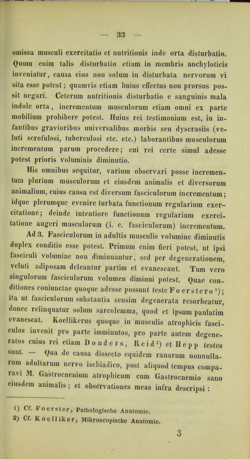 omissa inusculi exercitatio et nntritionis iude orta disturbatio. Quum euim talis disturbatio etiam in membris anchyloticis iuveniatur, causa eius uou solum in disturbata nervorum vi sita esse potest; quamvis etiam huius effectus non prorsus pos- sit negari. Ceterum nutritionis disturbatio e sanguinis mala indole orta, incrementum musculorum etiam omni ex parte mobilium prohibere potest. Huius rei testimonium est, in in- fantibus gravioribus universalibus morbis seu dyscrasiis (ve- luti scrofulosi, tuberculosi etc. etc.) laborantibus musculorum incrementum parum procedere; cui rei certe simul adesse potest prioris voluminis diminutio. His omnibus sequitur, varium observari posse incremen- tum plurium musculorum et eiusdem animalis et diversorum aniraalium, cuius causa est diversum fasciculorum incrementum; idque plerumque evenire turbata functionum regularium exer- citatione; deinde intentiore functionum regularium exerci- tatione augeri musculorum rj. e. fasciculorum) incrementum. Ad 3. Fasciculorum in adultis musculis volumine diminutis duplex conditio esse potest. Primum enim fieri potest, ut ipsi fasciculi volumine non diminuantur, sed per degenerationem, veluti adiposam deleantur partim et evanescant. Tum vero singulorum fasciculorum volumen diminui potest. Quae con- ditiones ooniunctae quoque adesse possunt teste Foerstero1); ita ut fasciculorum substantia sensira degenerata resorbeatur, donec relinquatur solum sarcolemma, quod et ipsuin paulatim evanescat. Koellikerus quoque in musculis atrophicis fasci- culos invenit pro parte imminutos, pro parte autem degene- ratos cuius rei eliam Donders, Reid2) et Hepp testes sunt. — Qua de causa dissecto equidem ranarum nonnulla- rum adultarum nervo ischiadico, post aliquod tempus compa- ravi M. Gastrocnenium atrophicum cum Gastrocneraio sano eiusdem animalis; et observationes meas infra descripsi: 1) Cf. Foerster, Pathologische Anatomie. S) Cf. Koelliker, Mikroscopische Anatomie. 3