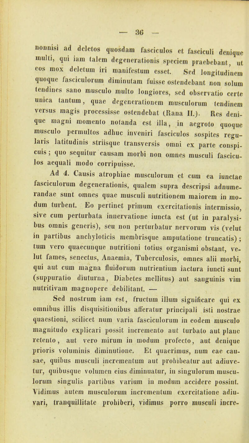 nonnisi ad deletos quosdam fasciculos et fasciculi denique multi, qui iam talem degenerationis speciem praebebant, ut eos mox deletum iri manifestum esset. Sed longitudinem quoque fasciculorum diminutam fuisse ostendebant non solum tendines sano musculo multo longiores, sed observatio certe unica tantum, quae degcncrationem musculorum tendinem versus magis processisse ostendebat (Rana II.). Res deni- que magni momenlo nolanda est illa, in aegroto quoque musculo permultos adhuc inveniri fasciculos sospites regu- laris latitudinis striisque transversis omni ex parte conspi- cuis; quo sequitur causam morbi non omnes musculi fascicu- los aequali modo corripuisse. Ad 4. Causis atrophiae musculorum et cum ea iunctae fasciculorum degenerationis, qualem supra descripsi adnume- randae sunt omnes quae musculi nutritionem maiorem in mo- dum turbent. Eo pertinet primum exercitationis intermissio, sive cum perturbata innervatione iuncta est (ut iu paralysi- bus omnis generis), seu non pertuibatur nervorum vis (velut in partibus anchyloticis membrisque amputatione truncatis) ; tum vero quaecunque nutritioni totius organismi obstant, ve- lut fames, senectus, Anaemia, Tuberculosis, omnes alii morbi, qui aut cum magna fluidorum nutrientium iactura iuncti sunt (suppuralio diuturna, Diabetes mellitus) aut sanguinis vim nutritivam magnopere debilitant. — Sed nostrum iam est, fructum illum significare qui ex omnibus illis disquisitionibus atferatur principali isti nostrae quaestioni, scilicet num varia fasciculorum in eodem musculo magnitudo explicari possit incremento aut turbato aut planc retento, aut vero mirum in modum profecto, aut denique prioris voluminis diminutione. Et quaerimus, num eae cau- sae, quibus musculi incrementum aut prohibeatur aut adiuve- tur, quibusque volumen eius diminualur, iu singulorum muscu- lorum singulis partibus varium in modum accidere possint. Vidimus autem musculorum incremenfum exercitatione adiu- vari, tranquillitate prohiberi, vidimus porro musculi incre-