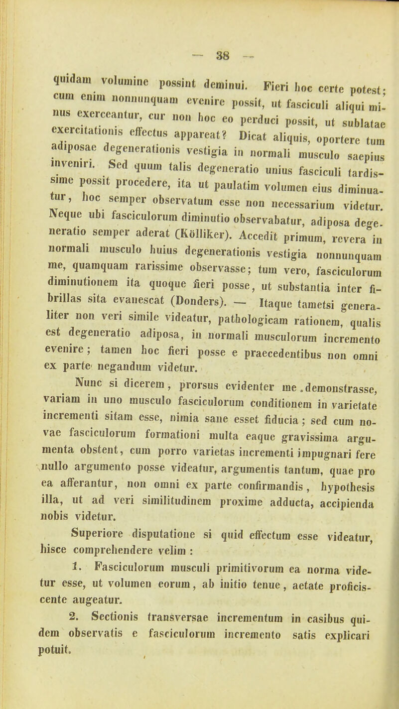 quidam volumine possint deminui. Fieri hoc certe potesf cum enim nonnunquam evenire possit, ut fasciculi aliqui mi- nus excrceantur, cur non hoc eo perduci possit, ut sublatae exercitation.s effectus appareat? Dicat aliquis, oportere tum ad.posae degenerationis vestigia in normali musculo saepius invenin. Sed quum talis degeneratio unius fasciculi tardis- s.me possit procedere, ita ut paulatim volumen eius diminua- tur, hoc semper observatum esse non necessarium videtur. Neque ubi fasciculorum diminutio observabatur, adiposa dege. neratio semper aderat (Kolliker). Accedit primum, revera in normah musculo huius degenerationis vestigia nonnunquam me, quamquam rarissime observasse; tum vero, fasciculorum diminutionem ita quoque fieri posse, ut substantia inter fi- brillas sita evanescat (Donders). - Itaque tametsi genera- liter non veri simile videatur, pathologicam rationem, qualis est degeneratio adiposa, in normali musculorum incremento evenire; tamen hoc fieri posse e praecedentibus non omni ex parte negandum videtur. Nunc si dicerem, prorsus evidenter rae .demonstrasse, variam in uno musculo fasciculorum conditionem in varietate incrementi sitam esse, nimia sane esset fiducia; sed cum no- vae fasciculorum formationi multa eaque gravissima argu- menta obstent, cum porro varietas incrementi impugnari fere nullo argumento posse videatur, argumentis tantum, quae pro ea afferantur, non omni ex parte confirmandis , hypolhesis illa, ut ad veri similitudinem proxime adducta, accipienda nobis videtur. Superiore disputatione si quid effectum esse videatur, hisce comprehendere velim : 1. Pasciculorum musculi primitivorum ea norma vide- tur esse, ut volumen eorum, ab initio tenue, aetate proficis- cente augeatur. 2. Scctionis transversae incrementum in casibus qui- dem observatis e fasciculorum incremento satis explicari potuit.