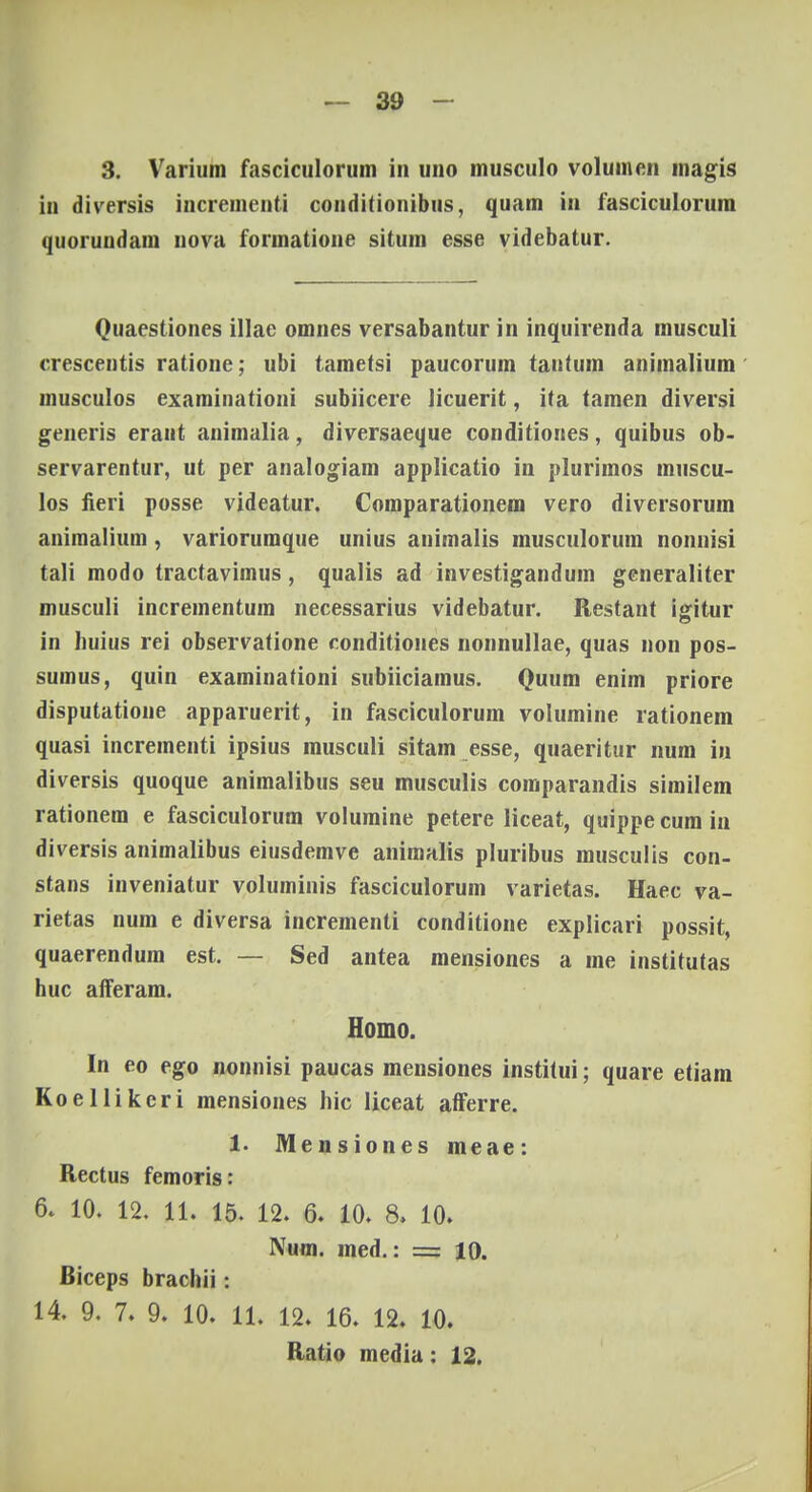 3. Varium fasciculorum in uno musculo voluinen magis in diversis incrementi conditionibus, quam in fasciculorum quorundam nova formatione situm esse videbatur. Quaestiones illae omnes versabantur in inquirenda musculi crescentis ratione; ubi tametsi paucorum tantum animalium musculos examinationi subiicere Hcuerit, ita tamen diversi generis eraut animulia, diversaeque conditiones, quibus ob- servarentur, ut per analogiam applicatio in plurimos muscu- los fieri posse videatur. Comparationem vero diversorum animalium , variorumque unius animalis musculorum nonnisi tali modo tractavimus, qualis ad investigandum generaliter musculi incrementum necessarius videbatur. Restant igitur in huius rei observatione conditiones nonnullae, quas non pos- sumus, quin examinationi subiiciamus. Quum enim priore disputatione apparuerit, in fasciculorum volumine rationem quasi incrementi ipsius musculi sitam esse, quaeritur num iu diversis quoque animalibus seu musculis comparandis similem rationem e fasciculorum volumine petere liceat, quippe cum in diversis animalibus eiusdemve animalis pluribus musculis con- stans inveniatur voluminis fasciculorum varietas. Haec va- rietas num e diversa incrementi conditione explicari possit, quaerendum est. — Sed antea mensiones a me institutas huc aiTeram. Homo. In eo ego nonnisi paucas mensiones institui; quare etiam Koellikcri mensiones hic liceat afFerre. 1. Mensiones meae: Rectus femoris: 6. 10. 12. 11. 15. 12. 6. 10. 8, 10. Num. med.: = 10. Biceps brachii s 14. 9. 7. 9. 10. 11. 12. 16. 12. 10. Ratio media: 12.