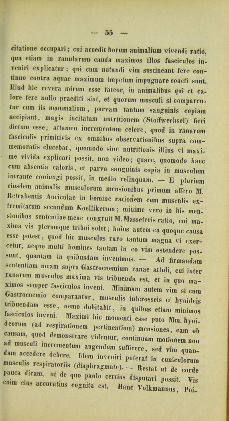 ritatione occupari; cui accedit horum animaliura vivendi ratio, qua etiam in ranularum cauda maximos illos fasciculos in- veniri explicatur; qui cum natandi vim sustineant fere con- tinuo contra aquae maximum impetum impugnare coacti sunt. Illud hic revera mirum esse fateor, in animalibus qui et ca- lore fere nullo praediti sint, et quorum musculi si comparen- tur cum iis mammalium , parvam tantum sanguinis copiam accipiant, magis incitatam nutritionem (Stoffwechsel) fieri dictum esse; attamen incrementum celere, quod in ranarum fasciculis primitivis ex omnibus observationibus supra com- memoratis elucebat, quomodo sine nutritionis illius vi maxi- me vivida explicari possit, non video; quare, quomodo haec cum absentia caloris, et parva sanguinis copia in musculum mtrante coniungi possit, in medio relinquam. - E plurium eiusdem animalis musculorum mensionibus primum affero M Retrahentis Auriculae in homine rationem cum muscnlis ex- tremitatum secundum Koellikerum; minime vero in his men- sionibus sententiae meae congruit M. Masseteris ratio, cui ma- xima vis plerumque tribui solet; huius autem ea quoque causa esse potest, quod hic musculus raro tantum magna vi exer- cetur, neque multi homines tantam in eo vim ostendere pos- sunt, quantam in quibusdam inveniraus. - Ad firmandara sententiara meam supra Gastrocnemium ranae attuli, cui inter ranarum musculos maxima vis tribuenda est, et i„ quo ma- ximos semper fasciculos inveni. Minimara autera vira si cura Gastrocnemio comparantur, rausculis interosseis et hyoideis ribuendam esse, nemo dubitabit, i„ q„ib„s etiara rainiraos fasciculos mveni. Maxirai hic raoraenti esse puto Mra. hyoi- deorura (ad respirationera pertinentium) raensiones, eara ob causam quod demonstrare videntur, continuara raoti^nem „01 ad muscu , incrementura augendura sufficere, sed vira q„a„ dara accedere debere. Idera inveniri potera i„ cuuLlo um pauca dicam, ut de quo paulo certius disputari possit Vis emm eius accuratius cognita est. Hanc Lkra/nnus!' pt