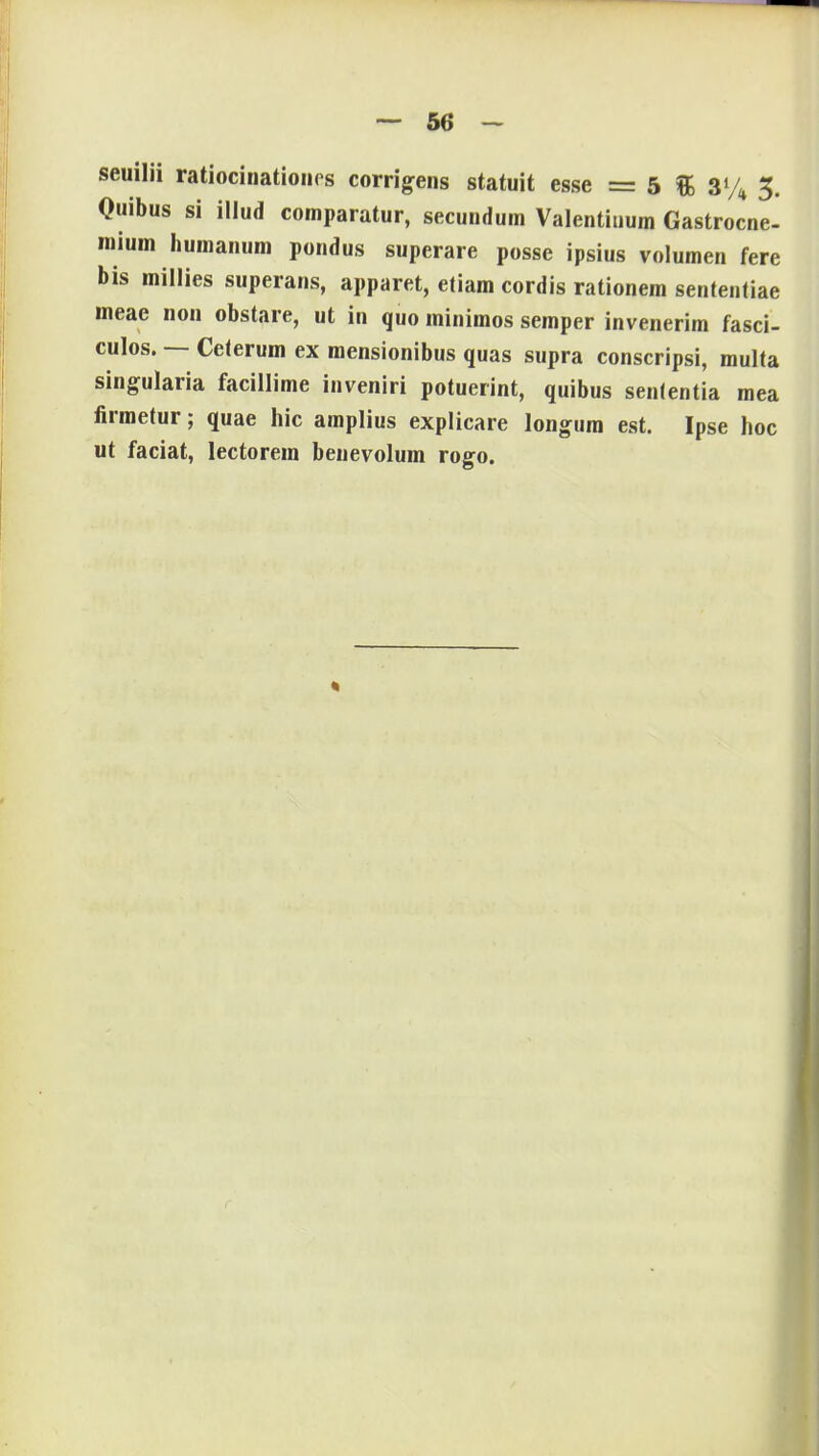 seuilii ratiocinationes corrigens statuit esse = 5 & 3% 3. Quibus si illud comparatur, secundum Valentiuum Gastrocne- roium humanum pondus superare posse ipsius volumen fere bis millies superans, apparet, etiam cordis rationem sententiae meae non obstare, ut in quo minimos semper invenerim fasci- culos. — Ceterum ex mensionibus quas supra conscripsi, multa singularia facillime inveniri potuerint, quibus senlentia mea lirmetur; quae hic amplius explicare longum est. Ipse hoc ut faciat, lectorem benevolum rogo.