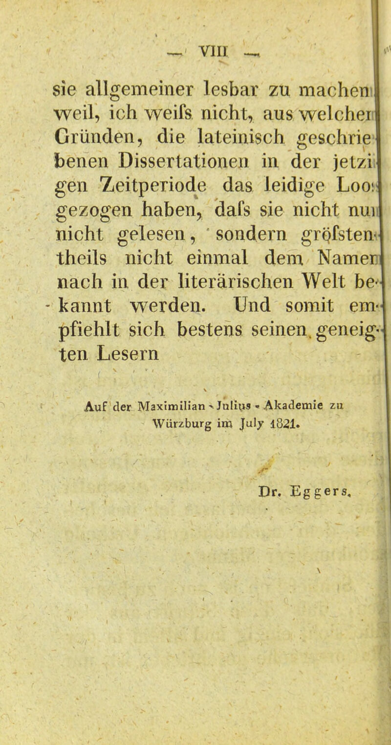 sie allgemeiner lesbar zu machem weil, ich weifs nicht, aus welchei Gründen, die lateinisch geschrie benen Dissertationen in der jetzi gen Zeitperiode das leidige Loo! gezogen haben, dafs sie nicht nun nicht gelesen, sondern grqfsten theils nicht einmal dem Namen nach in der literarischen Welt be- kannt werden. Und somit em- pfiehlt sich bestens seinen, geneig- ten Lesern Auf der Maximilian >JuIiii9 ■« Akademie zu Würzburg im July 1821. Dr. Eggers,