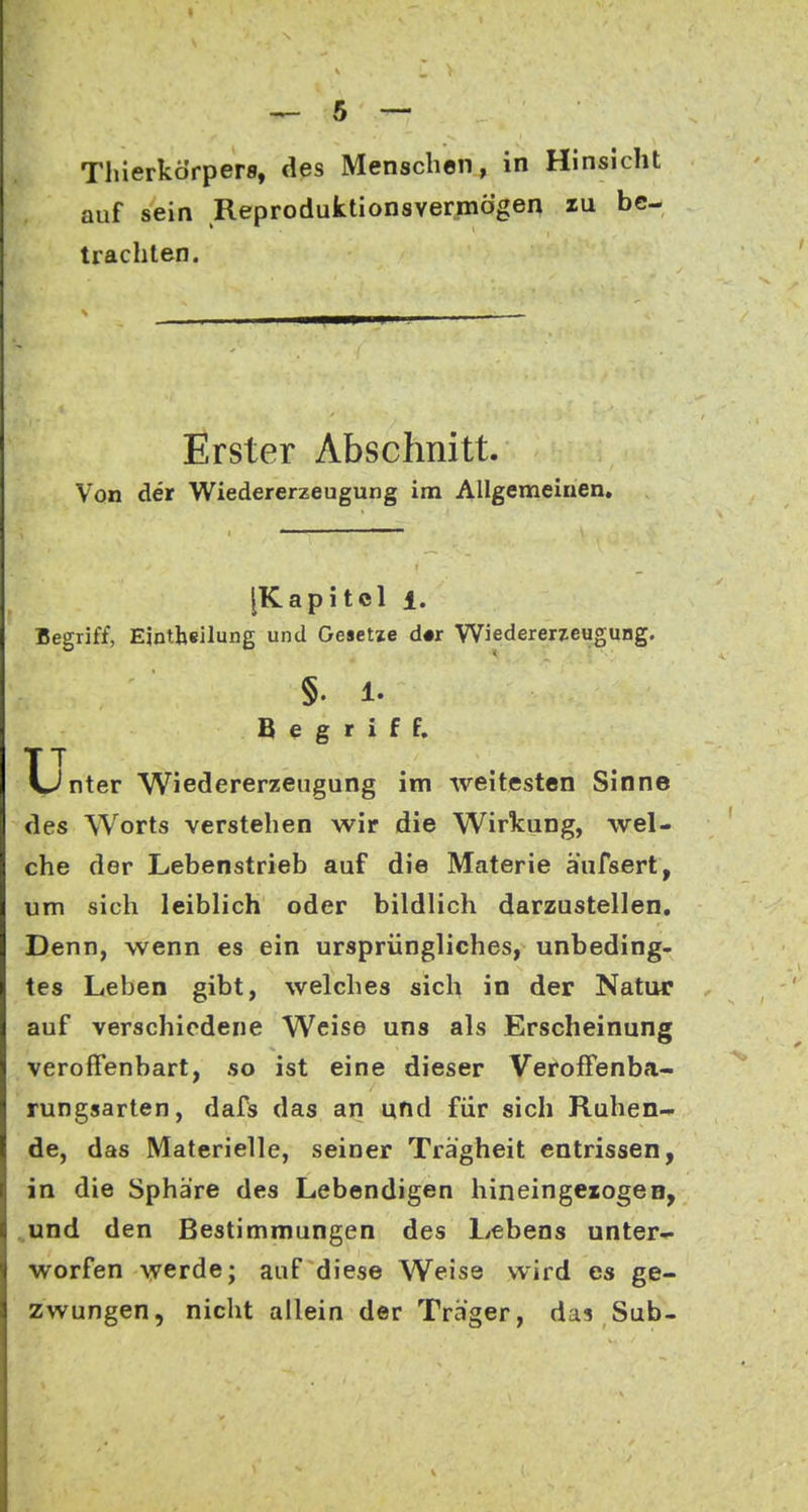 auf sein Reproduktionsvermögen zu be- trachten. Erster Abschnitt. Von der Wiedererzeugung im Allgemeinen. [Kapitel 1. Begriff, Ejntbeilung und Oeaetie d«r Wiedererzeugung. §. 1. Begriff. XpJnter Wiedererzeugung im weitesten Sinne des Worts verstehen wir die Wirkung, wel- che der Lebenstrieb auf die Materie äufsert, um sich leiblich oder bildlich darzustellen. Denn, wenn es ein ursprüngliches, unbeding- tes Leben gibt, welches sich in der Natur auf verschiedene Weise uns als Erscheinung veroffenbart, so ist eine dieser Veroffenba- rungsarten, dafs das an und für sich Ruhen- de, das Materielle, seiner Trägheit entrissen, in die Sphäre des Lebendigen hineingezogen, „und den Bestimmungen des Lebens unter- worfen werde; auf diese Weise wird es ge- zwungen, nicht allein der Träger, das Sub-