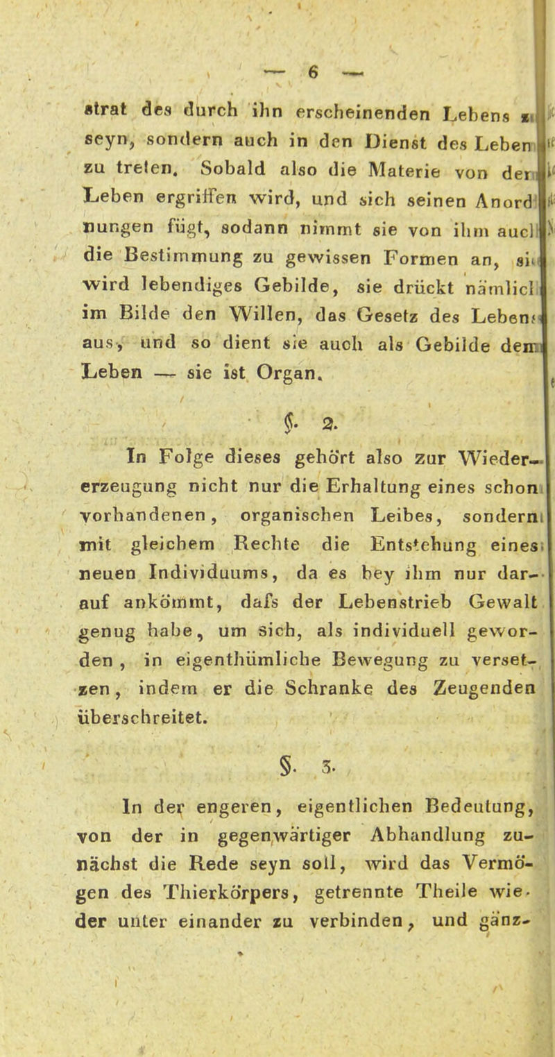 strat des durch ihn erscheinenden Lehens n seyn, sondern auch in den Dienst des Lehern zu treten. Sobald also die Materie von den Leben ergriffen wird, und sich seinen Anord^ Hungen fügt, sodann nimmt sie von ihm aucll ^ die Bestimmung zu gewissen Formen an, am wird lebendiges Gebilde, sie drückt nämlicll im Bilde den Willen, das Gesetz des Leben?' aus, und so dient sie auch als Gebilde dem; Leben —- sie ist Organ. §. 2. In Folge dieses gehört also zur Wieder— crzeugung nicht nur die Erhaltung eines schom vorhandenen, organischen Leibes, sonderni mit gleichem Rechte die Entstehung einesi neuen Individuums, da es bey ihm nur dar-- auf ankömmt, dafs der Lebenstrieb Gewalt genug habe, um sich, als individuell gewor- den , in eigenthümliche Bewegung zu verset- zen, indem er die Schranke des Zeugenden überschreitet. In den* engeren, eigentlichen Bedeutung, von der in gegenwärtiger Abhandlung zu- nächst die Rede seyn soll, wird das Vermö- gen des Thierkörpers, getrennte Theile wie. der unter einander zu verbinden, und ganz- ♦ I